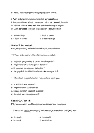 9. Berikut adalah penggunaan ayat yang betul kecuali.
i. Ayah sedang menunggang motosikal berkuasa tinggi.
ii. Perdana Menteri adalah orang yang paling berkuasa di Malaysia.
iii. Seluruh stadium berkuasa oleh peminat bola sepak negara.
iv. Malik berkuasa seni silat cekak setelah 5 tahun berlatih.
a. i dan ii sahaja b. ii dan iii sahaja
c. i, ii dan iii sahaja d. iii dan iv sahaja
Soalan 10 dan soalan 11
Pilih jawapan yang betul berdasarkan ayat yang diberikan.
10. Yazid cedera parah dalam kemalangan tersebut.
a. Siapakah yang cedera di dalam kemalangan itu?
b. Bagaimanakah kemalangan itu berlaku?
c. Di manakah kemalangan itu berlaku?
d. Mengapakah Yazid terlibat di dalam kemalangan itu?
11. Kami telah tersesat di dalam hutan selama seminggu.
a. Di manakah kita tersesat?
b. Bagaimanakah kita tersesat?
c. Berapa lamakah kita telah tersesat?
d. Siapakah yang telah tersesat?
Soalan 12, 13 dan 14
Pilih jawapan yang betul berdasarkan perkataan yang digariskan.
12. Pencuri itu masuk rumah yang tidak berpenghuni sebelum ditangkap polis.
a. di masuki b. memasuki
c. termasuk d. kemasukan
 