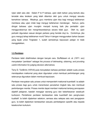 Ujian ialah satu alat. Dalam P & P bahasa, ujian ialah bahan yang bertulis atau
tercetak atau terakam yang telah dibentuk oleh guru untuk menguji sesuatu
kemahiran bahasa. Misalnya, guru membina ujian kloz bagi menguji kefahaman
membaca atau ujian imlak bagi menguji kefahaman mendengar. Namun, perlu
diingat bahawa ujian mungkin menjadi kurang baik jika pentadbir ujian
menggunakannya dan menginterpretasinya secara tidak jujur. Oleh itu, ujian
perlulah digunakan sesuai dengan perkara yang hendak diuji itu. Contohnya, jika
guru menguji tahap kefahaman murid Tahun 4 dengan menggunakan bahan bacaan
yang layak untuk Tingkatan 1, sudah semestinya keputusan pelajar ini tidak
menggalakkan.
1.3 Penilaian
Penilaian telah didefinisikan dengan banyak cara. Stufflebeam et. al. (1971: xxv)
menyatakan “penilaian” sebagai the process of delineating, obtaining, and providing
useful information for judging decision alternatives.
Terry D. TenBrink (1974:8) pula menyatakan bahawa penilaian adalah suatu proses
mendapatkan maklumat yang akan digunakan untuk membuat pertimbangan yang
seterusnya digunakan dalam membuat keputusan.
Penilaian merupakan satu proses untuk memperolehi maklumat kuantitatif. Ia adalah
satu proses bagi guru untuk menentukan perubahan tingkah laku dan membuat
pertimbangan menilai. Proses menilai dapat memberi maklumat tentang pencapaian
objektif pelajaran, kaedah mengajar seorang guru dan keberkesanan sesebuah
kurikulum. Pentafsiran penilaian berdasarkan data kuantitatif dan penghuraian
kualitatif. Ia boleh dijalankan sebelum, semasa atau selepas satu sesi pengajaran
guru. Ia boleh dijalankan berdasarkan sesuatu pembelajaran spesifik atau kepada
keseluruhan kurkulum.
 