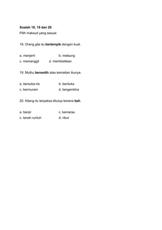 Soalah 18, 19 dan 20
Pilih maksud yang sesuai
18. Orang gila itu bertempik dengan kuat.
a. menjerit b. melaung
c. memanggil d. membisikkan
19. Muthu bersedih atas kematian ibunya.
a. bersuka-ria b. berduka
c. bermuram d. bergembira
20. Kilang itu terpaksa ditutup kerana bah.
a. banjir c. kemarau
c. tanah runtuh d. ribut
 