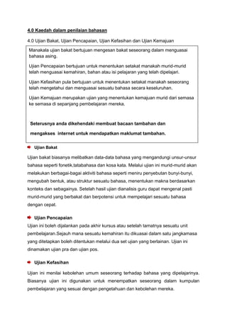 4.0 Kaedah dalam penilaian bahasan
4.0 Ujian Bakat, Ujian Pencapaian, Ujian Kefasihan dan Ujian Kemajuan
Ujian Bakat
Ujian bakat biasanya melibatkan data-data bahasa yang mengandungi unsur-unsur
bahasa seperti fonetik,tatabahasa dan kosa kata. Melalui ujian ini murid-murid akan
melakukan berbagai-bagai aktiviti bahasa seperti meniru penyebutan bunyi-bunyi,
mengubah bentuk, atau struktur sesuatu bahasa, menentukan makna berdasarkan
konteks dan sebagainya. Setelah hasil ujian dianalisis guru dapat mengenal pasti
murid-murid yang berbakat dan berpotensi untuk mempelajari sesuatu bahasa
dengan cepat.
Ujian Pencapaian
Ujian ini boleh dijalankan pada akhir kursus atau setelah tamatnya sesuatu unit
pembelajaran.Sejauh mana sesuatu kemahiran itu dikuasai dalam satu jangkamasa
yang ditetapkan boleh ditentukan melalui dua set ujian yang berlainan. Ujian ini
dinamakan ujian pra dan ujian pos.
Ujian Kefasihan
Ujian ini menilai kebolehan umum seseorang terhadap bahasa yang dipelajarinya.
Biasanya ujian ini digunakan untuk menempatkan seseorang dalam kumpulan
pembelajaran yang sesuai dengan pengetahuan dan kebolehan mereka.
Manakala ujian bakat bertujuan mengesan bakat seseorang dalam menguasai
bahasa asing.
Ujian Pencapaian bertujuan untuk menentukan setakat manakah murid-murid
telah menguasai kemahiran, bahan atau isi pelajaran yang telah dipelajari.
Ujian Kefasihan pula bertujuan untuk menentukan setakat manakah seseorang
telah mengetahui dan menguasai sesuatu bahasa secara keseluruhan.
Ujian Kemajuan merupakan ujian yang menentukan kemajuan murid dari semasa
ke semasa di sepanjang pembelajaran mereka.
Seterusnya anda dikehendaki membuat bacaan tambahan dan
mengakses internet untuk mendapatkan maklumat tambahan.
 