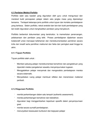 4.1 Penilaian Melalui Porfolio
Portfolio ialah satu kaedah yang digunakan oleh guru untuk mengumpul dan
merekod bukti pencapaian pelajar dalam satu jangka masa yang dipersetujui
bersama. Terdapat beberapa jenis portfolio untuk tujuan dan konteks pembelajaran
yang berbeza. Selain portfolio, rekod anekdot dan lain-lain bukti pembelajaran yang
lain boleh digunakan untuk menghasilkan penilaian yang menyeluruh.
Portfolio berbentuk dokumentasi yang berstruktur. Ia memerlukan perancangan,
pelaksanaan dan penilaian yang teliti. Proses pembelajaran dijalankan secara
kolaboratif untuk mencapai kefahaman dan mendokumentasikan pemikiran secara
kritis dan kreatif serta pemilihan maklumat dan fakta dari peringkat awal hingga ke
akhir.
4.1.1 Tujuan Portfolio
Tujuan portfolio ialah untuk :
⁻ Memberi peluang pelajar mendokumentasi kemahiran dan pengetahuan yang
diperoleh melalui pengalaman sewaktu menyempurnakan tugasan.
⁻ Menggalakkan pelajar menyemak dan menganalisis pembelajaran mereka
secara sistematik.
⁻ Menyediakan ruang pelajar membuat refleksi dan menentukan matlamat
peribadi.
4.1.2 Kegunaan Portfolio
⁻ menilai perkembangan dalam satu tempoh (authentic assessment).
⁻ menilai perkembangan kemahiran dan kebolehan.
⁻ digunakan bagi menggambarkan keperluan spesifik dalam penyempurnaan
gred.
⁻ menilai secara sumatif pembelajaran.
⁻ menunjukkan kesesuaian kurikulum dan kejayaan pelajar
 