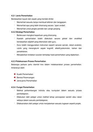 4.2.1 Jenis Pemerhatian
Berdasarkan tujuan dan aspek yang hendak dinilai:
⁻ Memerhati sesuatu tanpa membuat tafsiran dan tanggapan.
⁻ Memerhati apa yang telah dirancang secara ‘open ended’.
⁻ Memerhati untuk jangka pendek dan uangk panjang.
4.2.2 Strategi Pemerhatian
⁻ Berterusan mengikut keperluan yang dirancang.
⁻ Kaedah pemerhatian boleh dilakukan secara global dan analitikal
berdasarkan objektif yang ditentukan oleh guru.
⁻ Guru boleh menggunakan instrumen seperti senarai semak, rekod anekdot,
rubrik yang merangkumi aspek kognitif, afektif,psikomotor, bahan dan
persekitaran.
⁻ Menjalankan tindakan susulan terhadap hasil pemerhatian yang dijalankan.
4.2.3 Pelaksanaan Proses Pemerhatian
Beberapa perkara perlu diambil kira dalam melaksanakan proses pemerhatian.
Antaranya ialah:
Kualiti Pemerhatian
Bentuk Perancangan
Jenis-jenis Pemerhatian
4.2.4 Fungsi Pemerhatian
⁻ Melihat perkembangan individu atau kumpulan dalam sesuatu proses
pembelajaran.
⁻ Dilakukan oleh pelajar untuk melihat tahap pencapaian sendiri atau rakan
sebaya dalam sesuatu pembelajaran.
⁻ Dilaksanakan oleh pelajar untuk menjalankan sesuatu tugasan seperti projek.
 