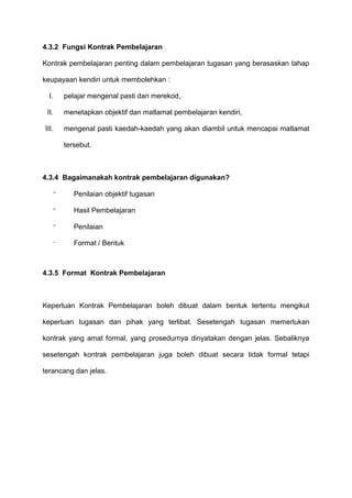 4.3.2 Fungsi Kontrak Pembelajaran
Kontrak pembelajaran penting dalam pembelajaran tugasan yang berasaskan tahap
keupayaan kendiri untuk membolehkan :
I. pelajar mengenal pasti dan merekod,
II. menetapkan objektif dan matlamat pembelajaran kendiri,
III. mengenal pasti kaedah-kaedah yang akan diambil untuk mencapai matlamat
tersebut.
4.3.4 Bagaimanakah kontrak pembelajaran digunakan?
⁻ Penilaian objektif tugasan
⁻ Hasil Pembelajaran
⁻ Penilaian
⁻ Format / Bentuk
4.3.5 Format Kontrak Pembelajaran
Keperluan Kontrak Pembelajaran boleh dibuat dalam bentuk tertentu mengikut
keperluan tugasan dan pihak yang terlibat. Sesetengah tugasan memerlukan
kontrak yang amat formal, yang prosedurnya dinyatakan dengan jelas. Sebaliknya
sesetengah kontrak pembelajaran juga boleh dibuat secara tidak formal tetapi
terancang dan jelas.
 