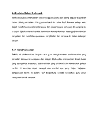 4.4 Penilaian Melalui Soal Jawab
Teknik soal jawab merupakan teknik yang paling lama dan paling popular digunakan
dalam bidang pendidikan. Penggunaan teknik ini dalam P&P, Bahasa Melayu akan
dapat melahirkan interaksi antara guru dan pelajar secara berkesan. Di samping itu,
ia dapat dijadikan teras kepada pembinaan konsep-konsep, kesanggupan memberi
penyataan dan melahirkan perasaan, penglibatan dan percaya diri dalam kalangan
pelajar.
4.4.1 Cara Pelaksanaan
Teknik ini dilaksanakan dengan cara guru mengemukakan soalan-soalan yang
berkaitan dengan isi pelajaran dan pelajar dikehendaki memberikan tindak balas
yang sewajarnya. Biasanya, soalan-soalan yang dikemukakan memerlukan pelajar
berfikir, di samping dapat menguji dan menilai apa yang diajar. Kejayaan
penggunaan teknik ini dalam P&P bergantung kepada kebolehan guru untuk
menguasai teknik menyoal.
 