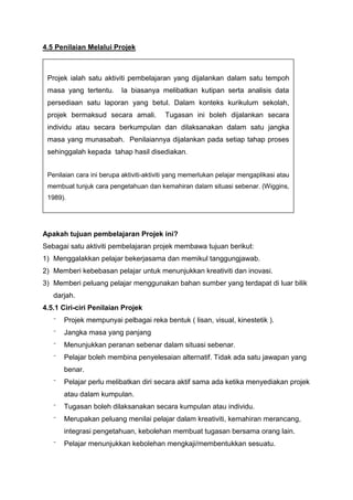4.5 Penilaian Melalui Projek
Apakah tujuan pembelajaran Projek ini?
Sebagai satu aktiviti pembelajaran projek membawa tujuan berikut:
1) Menggalakkan pelajar bekerjasama dan memikul tanggungjawab.
2) Memberi kebebasan pelajar untuk menunjukkan kreativiti dan inovasi.
3) Memberi peluang pelajar menggunakan bahan sumber yang terdapat di luar bilik
darjah.
4.5.1 Ciri-ciri Penilaian Projek
⁻ Projek mempunyai pelbagai reka bentuk ( lisan, visual, kinestetik ).
⁻ Jangka masa yang panjang
⁻ Menunjukkan peranan sebenar dalam situasi sebenar.
⁻ Pelajar boleh membina penyelesaian alternatif. Tidak ada satu jawapan yang
benar.
⁻ Pelajar perlu melibatkan diri secara aktif sama ada ketika menyediakan projek
atau dalam kumpulan.
⁻ Tugasan boleh dilaksanakan secara kumpulan atau individu.
⁻ Merupakan peluang menilai pelajar dalam kreativiti, kemahiran merancang,
integrasi pengetahuan, kebolehan membuat tugasan bersama orang lain.
⁻ Pelajar menunjukkan kebolehan mengkaji/membentukkan sesuatu.
Projek ialah satu aktiviti pembelajaran yang dijalankan dalam satu tempoh
masa yang tertentu. Ia biasanya melibatkan kutipan serta analisis data
persediaan satu laporan yang betul. Dalam konteks kurikulum sekolah,
projek bermaksud secara amali. Tugasan ini boleh dijalankan secara
individu atau secara berkumpulan dan dilaksanakan dalam satu jangka
masa yang munasabah. Penilaiannya dijalankan pada setiap tahap proses
sehinggalah kepada tahap hasil disediakan.
Penilaian cara ini berupa aktiviti-aktiviti yang memerlukan pelajar mengaplikasi atau
membuat tunjuk cara pengetahuan dan kemahiran dalam situasi sebenar. (Wiggins,
1989).
 