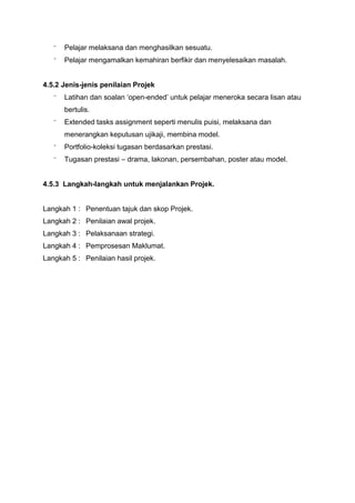 ⁻ Pelajar melaksana dan menghasilkan sesuatu.
⁻ Pelajar mengamalkan kemahiran berfikir dan menyelesaikan masalah.
4.5.2 Jenis-jenis penilaian Projek
⁻ Latihan dan soalan ‘open-ended’ untuk pelajar meneroka secara lisan atau
bertulis.
⁻ Extended tasks assignment seperti menulis puisi, melaksana dan
menerangkan keputusan ujikaji, membina model.
⁻ Portfolio-koleksi tugasan berdasarkan prestasi.
⁻ Tugasan prestasi – drama, lakonan, persembahan, poster atau model.
4.5.3 Langkah-langkah untuk menjalankan Projek.
Langkah 1 : Penentuan tajuk dan skop Projek.
Langkah 2 : Penilaian awal projek.
Langkah 3 : Pelaksanaan strategi.
Langkah 4 : Pemprosesan Maklumat.
Langkah 5 : Penilaian hasil projek.
 