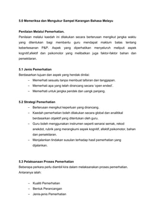 5.0 Memeriksa dan Mengukur Sampel Karangan Bahasa Melayu
Penilaian Melalui Pemerhatian.
Penilaian melalui kaedah ini dilakukan secara berterusan mengikut jangka waktu
yang ditentukan bagi membantu guru mendapat maklum balas tentang
keberkesanan P&P. Aspek yang diperhatikan menyeluruh meliputi aspek
kognitif,afektif dan psikomotor yang melibatkan juga faktor-faktor bahan dan
persekitaran.
5.1 Jenis Pemerhatian
Berdasarkan tujuan dan aspek yang hendak dinilai:
– Memerhati sesuatu tanpa membuat tafsiran dan tanggapan.
– Memerhati apa yang telah dirancang secara ‘open ended’.
– Memerhati untuk jangka pendek dan uangk panjang.
5.2 Strategi Pemerhatian
– Berterusan mengikut keperluan yang dirancang.
– Kaedah pemerhatian boleh dilakukan secara global dan analitikal
berdasarkan objektif yang ditentukan oleh guru.
– Guru boleh menggunakan instrumen seperti senarai semak, rekod
anekdot, rubrik yang merangkumi aspek kognitif, afektif,psikomotor, bahan
dan persekitaran.
– Menjalankan tindakan susulan terhadap hasil pemerhatian yang
dijalankan.
5.3 Pelaksanaan Proses Pemerhatian
Beberapa perkara perlu diambil kira dalam melaksanakan proses pemerhatian.
Antaranya ialah:
– Kualiti Pemerhatian
– Bentuk Perancangan
– Jenis-jenis Pemerhatian
 