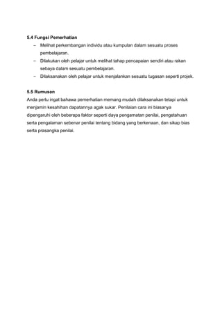 5.4 Fungsi Pemerhatian
– Melihat perkembangan individu atau kumpulan dalam sesuatu proses
pembelajaran.
– Dilakukan oleh pelajar untuk melihat tahap pencapaian sendiri atau rakan
sebaya dalam sesuatu pembelajaran.
– Dilaksanakan oleh pelajar untuk menjalankan sesuatu tugasan seperti projek.
5.5 Rumusan
Anda perlu ingat bahawa pemerhatian memang mudah dilaksanakan tetapi untuk
menjamin kesahihan dapatannya agak sukar. Penilaian cara ini biasanya
dipengaruhi oleh beberapa faktor seperti daya pengamatan penilai, pengetahuan
serta pengalaman sebenar penilai tentang bidang yang berkenaan, dan sikap bias
serta prasangka penilai.
 