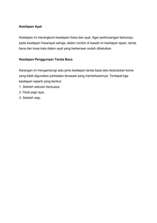 Kesilapan Ayat
Kesilapan ini merangkumi kesilapan frasa dan ayat. Agar perbincangan bertumpu
pada kesilapan frasa/ayat sahaja, dalam contoh di bawah ini kesilapan ejaan, tanda
baca dan kosa kata dalam ayat yang berkenaan sudah dibetulkan.
Kesilapan Penggunaan Tanda Baca
Karangan ini mengandungi satu jenis kesilapan tanda baca iaitu kedudukan koma
yang tidak digunakan perkataan teraawal yang memerlukannya. Terdapat tiga
kesilapan seperti yang berikut:
1. Setelah sebulan berpuasa,
2. Pada pagi raya,
3. Setelah siap,
 