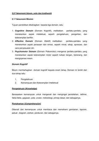 2,0 Taksonomi bloom, solo dan krathwohl
2.1 Taksonomi Blomm
Tujuan pendidikan dibahagikan kepada tiga domain, iaitu:
1. Cognitive Domain (Domain Kognitif), melibatkan perilaku-perilaku yang
menekankan aspek intelektual, seperti pengetahuan, pengertian, dan
keterampilan berfikir.
2. Affective Domain (Domain Afektif) melibatkan perilaku-perilaku yang
menekankan aspek perasaan dan emosi, seperti minat, sikap, apresiasi, dan
cara penyesuaian diri.
3. Psychomotor Domain (Domain Psikomotor) mengenai perilaku-perilaku yang
menekankan aspek keterampilan motor seperti tulisan tangan, berenang, dan
mengoperasi mesin.
Domain Kognitif
Bloom membahagikan domain kognitif kepada enam tahap. Domain ini terdiri dari
dua tahap iaitu:
1. Pengetahuan
2. Kemampuan dan Keterampilan Intelektual
Pengetahuan (Knowledge)
Berasaskan kemampuan untuk mengenali dan mengingat peristilahan, definisi,
fakta-fakta, gagasan, pola, urutan, metodologi, prinsip dasar, dan sebagainya.
Pemahaman (Comprehension)
Dikenali dari kemampuan untuk membaca dan memahami gambaran, laporan,
jadual , diagram, arahan, peraturan, dan sebagainya.
 