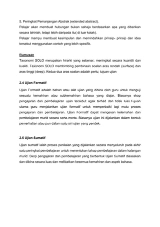 5. Peringkat Pemanjangan Abstrak (extended abstract).
Pelajar akan membuat hubungan bukan sahaja berdasarkan apa yang diberikan
secara lahiriah, tetapi lebih daripada itu( di luar kotak).
Pelajar mampu membuat kesimpulan dan memindahkan prinsip- prinsip dan idea
tersebut menggunakan contoh yang lebih spesifik.
Rumusan
Taxonomi SOLO merupakan hirarki yang sebenar; meningkat secara kuantiti dan
kualiti. Taxonomi SOLO membimbing pembinaan soalan aras rendah (surface) dan
aras tinggi (deep). Kedua-dua aras soalan adalah perlu; tujuan ujian
2.4 Ujian Formatif
Ujian Formatif adalah bahan atau alat ujian yang dibina oleh guru untuk menguji
sesuatu kemahiran atau subkemahiran bahasa yang diajar. Biasanya skop
pengajaran dan pembelajaran ujian tersebut agak terhad dan tidak luas.Tujuan
utama guru menjalankan ujian formatif untuk memperbaiki lagi mutu proses
pengajaran dan pembelajaran. Ujian Formatif dapat mengesan kelemahan dan
pembelajaran murid secara serta-merta. Biasanya ujian ini dijalankan dalam bentuk
pemerhatian atau pun dalam satu siri ujian yang pendek.
2.5 Ujian Sumatif
Ujian sumatif ialah proses penilaian yang dijalankan secara menyeluruh pada akhir
satu peringkat pembelajaran untuk menentukan tahap pembelajaran dalam kalangan
murid. Skop pengajaran dan pembelajaran yang berbentuk Ujian Sumatif diasaskan
dan dibina secara luas dan melibatkan kesemua kemahiran dan aspek bahasa.
 