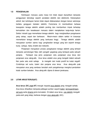 1.0 PENGENALAN
Kehidupan manusia pada masa kini tidak dapat dipisahkan daripada
penggunaan teknologi seperti peralatan elektrik dan elektronik. Kebanyakan
aktiviti dan kehidupan harian tidak dapat dilaksanakan dengan lancar sekiranya
berlaku gangguan bekalan elektrik. Fenomena ini membuktikan bahawa
kewujudan tenaga elektrik adalah penting dan memberikan impak terhadap
kemudahan dan keselesaan manusia dalam menjalankan kerja-kerja harian.
Sektor industri juga memerlukan tenaga elektrik bagi menghasilkan pengeluaran
yang cekap, cepat dan berkesan. Mesin-mesin dalam sektor ini biasanya
memerlukan tenaga elektrik yang berkuasa tinggi. Tenaga elektrik adalah
merupakan sumber utama bagi penghasilan tenaga yang lain seperti tenaga
bunyi, cahaya, haba, kinetik dan mekanik.
Penjanaan merupakan proses pengeluaran tenaga elektrik yang terhasil
daripada pemotongan fluks oleh pengalir gegelung yang terdapat pada sebuah
penjana. Terdapat dua jenis penjanaan iaitu penjanaan arus terus dan
penjanaan arus ulang-alik. Arus terus adalah arus yang mengalir dalam sebuah
litar pada satu arah sahaja. Ia mengalir dari kutub positif ke kutub negatif.
Contohnya sel suria, bateri dan penjana arus terus. Arus ulang-alik pula
merupakan arus yang sentiasa berubah arah pengalirannya mengikut perubahan
kutub sumber bekalan. Arus ulang-alik dijana di stesen janakuasa.
2.0 LITAR ARUS TERUS(AT)
Arus terus (DC, juga AT) merujuk kepada arus elektrik yang mengalir sehala.
Arus terus dihasilkan daripada pelbagai sumber seperti bateri, termogandingan,
sel suria serta dinamo jenis komutator. Di dalam arus terus, cas elektrik mengalir
pada arah yang tetap, berbeza dengan arus ulang-alik (AC).
 