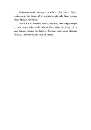 Perjuangan nenek moyang kita dahulu tidak sia-sia. Negara
sentiasa aman dan damai, rakyat sentiasa bersatu padu dalam menjaga
negara Malaysia tercinta ini.
Wabak Covid membawa seribu kesusahan, tetapi rakyat bangkit
bersama dengan sejuta usaha. Wabak Covid dapat dibendung, rakyat
terus bersama sebagai satu kelaurga. Semakin kukuh ikatan Keluarga
Malaysia, semakin berdaulat tanah air tercinta.
 