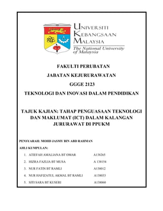 FAKULTI PERUBATAN
JABATAN KEJURURAWATAN
GGGE 2123
TEKNOLOGI DAN INOVASI DALAM PENDIDIKAN
TAJUK KAJIAN: TAHAP PENGUASAAN TEKNOLOGI
DAN MAKLUMAT (ICT) DALAM KALANGAN
JURURAWAT DI PPUKM
PENSYARAH: MOHD JASMY BIN ABD RAHMAN
AHLI KUMPULAN:
1. ATIEFAH AMALIANA BT OMAR A138265
2. HIZRA FAZLIA BT MUSA A 138154
3. NUR FATIN BT RAMLI A138012
4. NUR HAFIZATUL AKMAL BT RAMLI A138033
5. SITI SARA BT KUSERI A138060
 