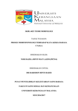 SKBL 6023 TEORI MORFOLOGI
TAJUK TUGASAN:
PROSES MORFOFONOLOGI TERHADAP KATA KERJA BAHASA
C’LELA
DISEDIAKAN OLEH:
NOR HAZILA BINTI MAT LAZIM (P87314)
DISEDIAKAN UNTUK:
DR HARISHON BINTI RADZI
PUSAT PENYELIDIKAN KELESTARIAN SAINS BAHASA
FAKULTI SAINS SOSIAL DAN KEMANUSIAAN
UNIVERSITI KEBANGSAAN MALAYSIA
SESI 2016/2017
 