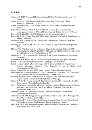 15
RUJUKAN
Aliero, M.A. 2013. Aspects of The Morphology of C’lela. Tesis Sarjana, University of
Ghana.
Aliero, M. A. 2015. Morphophonological Processes of the C’lela Noun. Ghana
Journal of Linguistics 4 (1): 1-14.
Asmah Haji Omar. 2015. Nahu Melayu Mutakhir. Kuala Lumpur: Dewan Bahasa dan
Pustaka.
Baba-Waziri, Ibrahim (1992). A Historical Sketch of C’lela. In Ayo Bomgboshe,
Language and Contact in Africa. (LICCA, Nigeria). Ibadan: University of Ibadan.
Dettweiler, Stephen H. 2012. C’lela Grammar Sketch. Manuscript. Zuru.
Dettweiler, S. 2012. Future Time in C’lela, a Kainji Language of Nigeria. World Congress of
African Linguistics.
Davenport, M & Hannah, S.J. 2013. Introducing Phonetics and Phonology. NewYork:
Routledge.
Chomsky, N. A & Halle, M. 1968. The Sound Pattern of English. New York:Harper and
Row.
Ellison, T.M. 1992. Learning Vowel Harmony. https://pdfs.semanticscholar.org/df61/
045868969de58e7c9a697bdc76f375c91bb7.pdf?_ga=2.163953782.81534020.149706
4472-1366449969.1495376178 [10 Jun 2017].
Goldsmith, J. 1976. Autosegmental Phonology. Tesis Sarjana, Massachusetts Institute of
Technology.
Haspelmath, M & Sims A, D. 2013. Understanding Morphology. New York: Routledge.
Payne, T. 1997. Describing Morphosyntax. Cambridge: University Press.
Iloene, Modesta I. 2007. Igbo Morphology. Dlm O. Yusuf (pnyt.) Basic Linguistics for
Nigerian Languages Teachers. Port Harcourt: M. and J. Grand Orbit
Communications, 181-194.
Kamus Dewan Edisi Keempat. 2015. Kuala Lumpur: Dewan Bahasa dan Pustaka.
Mbah, Boniface M. and Mbah Evelyn E. 2012. Phonological Features of Verb Compounds
in Igbo. Journal of West African Languages, XXXIX.2:99-114
Rowbory, Jonathan. David. 2009. A Focussed Study of C’lela Verb Inflection. Tesis
Sarjana Nairobi Evangelical Graduate School of Theology.
Schane, S.A. 1992. Fonologi Generatif. Terj.Zaharani Ahmad & Nor Hashimah Jalaluddin.
Kuala Lumpur: Dewan Bahasa dan Pustaka.
Survey Department, Language Development Facilitators Nigeria. The Languages of Nigeria.
Map (paper and electronic). Prod. Nigeria Bible Translation Trust. Jos: SIL
International, April 2014.
Zaharani Ahmad. 1993. Fonologi Generatif: Teori dan Penerapan. Kuala Lumpur:
Dewan Bahasa dan Pustaka.
Zaharani Ahmad. 2000. Penggandaan Separa Bahasa Melayu: Satu Analisis Autosegmental.
Jurnal Dewan Bahasa 44 (7): 722-736.
Zaharani Ahmad. 2013. Aspek Fonologi Bahasa Melayu daripada Derivasi Rumus kepada
Tatatingkat Kekangan. Kuala Lumpur: Dewan Bahasa dan Pustaka.
Zsiga, E. C. 2013. The Sounds of Language: An Introduction to Phonetics and Phonology.
West Sussex: Wiley-Blackwell.
 