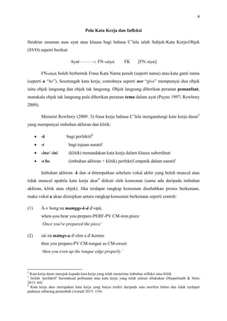 4
Pola Kata Kerja dan Infleksi
Struktur susunan asas ayat atau klausa bagi bahasa C’lela ialah Subjek-Kata Kerja-Objek
(SVO) seperti berikut:
Ayat FN subjek FK [FN objek]
FNsubjek boleh berbentuk Frasa Kata Nama penuh (seperti nama) atau kata ganti nama
(seperti u “he”). Sesetengah kata kerja, contohnya seperti nee “give” mempunyai dua objek
iaitu objek langsung dan objek tak langsung. Objek langsung diberikan peranan pemanfaat,
manakala objek tak langsung pula diberikan peranan tema dalam ayat (Payne 1997; Rowbory
2009).
Menurut Rowbory (2009: 3) frasa kerja bahasa C’lela mengandungi kata kerja dasar2
yang mempunyai imbuhan akhiran dan klitik:
 -k bagi perfektif3
 -t bagi tujuan naratif
 -ine/ -ini (klitik) menandakan kata kerja dalam klausa subordinat
 -t bo (imbuhan akhiran + klitik) perfektif empatik dalam naratif
Imbuhan akhiran -k dan -t ditempatkan sebelum vokal akhir yang boleh muncul atau
tidak muncul apabila kata kerja akar4
diikuti oleh konsonan (sama ada daripada imbuhan
akhiran, klitik atau objek). Jika terdapat rangkap konsonan disebabkan proses berkenaan,
maka vokal a akan disisipkan antara rangkap konsonan berkenaan seperti contoh:
(1) Á-v hong na mamgas-k-á d'-opá,
when-you hear you prepare-PERF-PV CM-iron.piece
‘Once you've prepared the piece’
(2) sái ná mámgs-a d'-rém a d'-kemne
then you prepare-PV CM-tongue as CM-sweet
‘then you even up the tongue edge properly.’
2
Kata kerja dasar merujuk kepada kata kerja yang telah menerima imbuhan infleksi atau klitik
3
Istilah ‘perfektif’ bermaksud perbuatan atau kata kerja yang telah selesai dilakukan (Haspelmath & Sims
2013: 84)
4
Kata kerja akar merupakan kata kerja yang hanya terdiri daripada satu morfem bebas dan tidak terdapat
padanya sebarang penambah (Asmah 2015: 134)
 