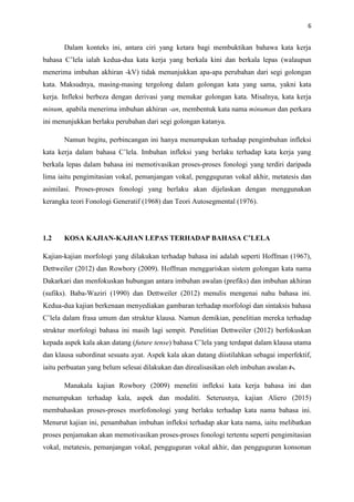 6
Dalam konteks ini, antara ciri yang ketara bagi membuktikan bahawa kata kerja
bahasa C’lela ialah kedua-dua kata kerja yang berkala kini dan berkala lepas (walaupun
menerima imbuhan akhiran -kV) tidak menunjukkan apa-apa perubahan dari segi golongan
kata. Maksudnya, masing-masing tergolong dalam golongan kata yang sama, yakni kata
kerja. Infleksi berbeza dengan derivasi yang menukar golongan kata. Misalnya, kata kerja
minum, apabila menerima imbuhan akhiran -an, membentuk kata nama minuman dan perkara
ini menunjukkan berlaku perubahan dari segi golongan katanya.
Namun begitu, perbincangan ini hanya menumpukan terhadap pengimbuhan infleksi
kata kerja dalam bahasa C’lela. Imbuhan infleksi yang berlaku terhadap kata kerja yang
berkala lepas dalam bahasa ini memotivasikan proses-proses fonologi yang terdiri daripada
lima iaitu pengimitasian vokal, pemanjangan vokal, pengguguran vokal akhir, metatesis dan
asimilasi. Proses-proses fonologi yang berlaku akan dijelaskan dengan menggunakan
kerangka teori Fonologi Generatif (1968) dan Teori Autosegmental (1976).
1.2 KOSA KAJIAN-KAJIAN LEPAS TERHADAP BAHASA C’LELA
Kajian-kajian morfologi yang dilakukan terhadap bahasa ini adalah seperti Hoffman (1967),
Dettweiler (2012) dan Rowbory (2009). Hoffman menggariskan sistem golongan kata nama
Dakarkari dan menfokuskan hubungan antara imbuhan awalan (prefiks) dan imbuhan akhiran
(sufiks). Baba-Waziri (1990) dan Dettweiler (2012) menulis mengenai nahu bahasa ini.
Kedua-dua kajian berkenaan menyediakan gambaran terhadap morfologi dan sintaksis bahasa
C’lela dalam frasa umum dan struktur klausa. Namun demikian, penelitian mereka terhadap
struktur morfologi bahasa ini masih lagi sempit. Penelitian Dettweiler (2012) berfokuskan
kepada aspek kala akan datang (future tense) bahasa C’lela yang terdapat dalam klausa utama
dan klausa subordinat sesuatu ayat. Aspek kala akan datang diistilahkan sebagai imperfektif,
iaitu perbuatan yang belum selesai dilakukan dan direalisasikan oleh imbuhan awalan t-.
Manakala kajian Rowbory (2009) meneliti infleksi kata kerja bahasa ini dan
menumpukan terhadap kala, aspek dan modaliti. Seterusnya, kajian Aliero (2015)
membahaskan proses-proses morfofonologi yang berlaku terhadap kata nama bahasa ini.
Menurut kajian ini, penambahan imbuhan infleksi terhadap akar kata nama, iaitu melibatkan
proses penjamakan akan memotivasikan proses-proses fonologi tertentu seperti pengimitasian
vokal, metatesis, pemanjangan vokal, pengguguran vokal akhir, dan pengguguran konsonan
 