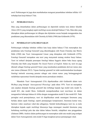 7
awal. Perbincangan ini juga akan membahaskan mengenai penambahan imbuhan infleksi -kV
terhadap kata kerja bahasa C’lela.
1.3 PEMILIHAN DATA
Data yang dimanfaatkan dalam perbincangan ini diperolehi melalui tesis doktor falsafah
Aliero (2013) yang mengkaji aspek morfologi secara deskriptif bahasa C’lela. Data-data yang
diterapkan dalam perbincangan ini dikupas dan dijelaskan secara berpada menggunakan dua
pendekatan yang dikemukakan oleh Chomsky & Halle (1968) dan Goldsmith (1976).
1.4 PENDEKATAN YANG DIGUNAKAN
Perbincangan terhadap imbuhan infleksi kata kerja dalam bahasa C’lela menerapkan dua
pendekatan iaitu Fonologi Generatif yang dikembangkan oleh Noam Chomsky dan Morris
Halle (1968) dan Teori Autosegmental Linear yang dimajukan oleh Goldsmith (1976).
Fonologi Generatif merupakan satu teori yang menyentuh tentang struktur bunyi bahasa.
Teori ini terhasil daripada penerapan fonologi bahasa Inggeris dalam buku karya agung
Chomsky dan Halle yang berjudul The Sound Pattern of English. Selain itu, teori ini juga
dikenali sebagai fonologi generatif linear yang menekankan pendekatan derivasi rumus atau
atur rumus (Zaharani 2013). Tujuan fonologi generatif ini ialah menformulasikan kecekapan
fonologi intrinsik seseorang penutur sebagai satu sistem rumus yang bertanggungjwab
melahirkan representasi fonetik daripada strutur permukaan sintaksis.
Manakala Teori Autosegmental (TA) diperkenalkan oleh Goldsmith dalam tesis
Ph.Dnya yang bertajuk ‘Autosegmental Phonology’ pada tahun 1976. Teori ini merupakan
satu anjakan daripada fonologi generatif dan terbahagi kepada tiga model iaitu model X,
model KV, dan model Mora. Goldsmith memperkenalkan teori non-linear ini dalam
menganalisis beberapa bahasa di Afrika dengan menggunakan model X dan model KV. Pada
peringkat awal penonjolannya, teori ini diaplikasikan untuk menangani fenomena yang
berlaku dalam aspek fonologi, seperti pemanjangan kompensatori, fenomena kontur tona,
harmoni vokal, nasalisasi vokal dan sebagainya. Setelah berkembangnya teori ini, ia mula
diterapkan kepada aspek morfologi khususnya bagu menangani masalah fenomena yang
berhubung morfologi pola dan akar dalam bahasa Semitik, reduplikasi atau penggandaan
(Zaharani 2000). Analisis dalam perbincangan ini menerapkan salah satu model yang terdapat
dalam Teori Autosegmental, iaitu model X bagi menghurai proses pemanjangan vokal.
 