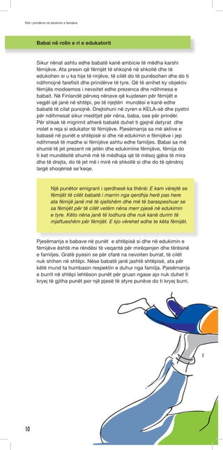 Roli i prindërve në edukimin e femijëve 
10 
Babai në rolin e ri e edukatorit 
Sikur nënat ashtu edhe babatë kanë ambicie të mëdha karshi 
fëmijëve. Ata presin që fëmijët të shkojnë në shkollë dhe të 
edukohen si u ka hije të rinjëve, të cilët do të punësohen dhe do ti 
ndihmojnë farefisit dhe prindërve të tyre. Që të arrihet ky objektiv 
fëmijës modoemos i nevoitet edhe prezenca dhe ndihmesa e 
babait. Në Finlandë përveq nënave që kujdesen për fëmijët e 
vegjël që janë në shtëpi, po të njejtën mundësi e kanë edhe 
babatë të cilat punojnë. Drejtohuni në zyren e KELA-së dhe pyetni 
për ndihmesat sikur meditjet për nëna, baba, ose për prindër. 
Për shkak të migrimit atherë babatë duhet ti gjejnë detyrat dhe 
rrolet e reja si edukator të fëmijëve. Pjesëmarrja sa më aktive e 
babasë në punët e shtëpisë si dhe në edukimin e fëmijëve i jep 
ndihmesë të madhe si fëmijëve ashtu edhe familjes. Babai sa më 
shumë të jet prezent në jetën dhe edukimine fëmijëve, fëmija do 
ti ket mundësitë shumë më të mëdhaja që të mësoj gjëra të mira 
dhe të drejta, do të jet më i mirë në shkollë si dhe do të qëndroj 
largë shoqërisë se ̈keqe. 
Një punëtor emigrant i qerdhesë ka thënë: E kam vërejtë se 
fëmijët të cilët babatë i marrin nga qerdhja herë pas here 
ata fëmijë janë më të sjellshëm dhe më të baraspeshuar se 
sa fëmijët për të cilët vetëm nëna merr pjesë në edukimin 
e tyre. Këto nëna janë të lodhura dhe nuk kanë durim të 
mjaftueshëm për fëmijët. E kjo vërehet edhe te këta fëmijët. 
Pjesëmarrja e babave në punët e shtëpisë si dhe në edukimin e 
fëmijëve është me rëndësi të veqantë për mirëqenjen dhe tërësinë 
e familjes. Gratë pyesin se për cfarë na nevoiten burrat, të cilët 
nuk shihen në shtëpi. Nëse babatë janë jashtë shtëpisë, ata për 
këtë mund ta humbasin respektin e duhur nga familja. Pjesëmarrja 
e burrit në shtëpi lehtëson punët për gruan ngase ajo nuk duhet ti 
kryej të gjitha punët por një pjesë të atyre punëve do ti kryej burri. 
 
