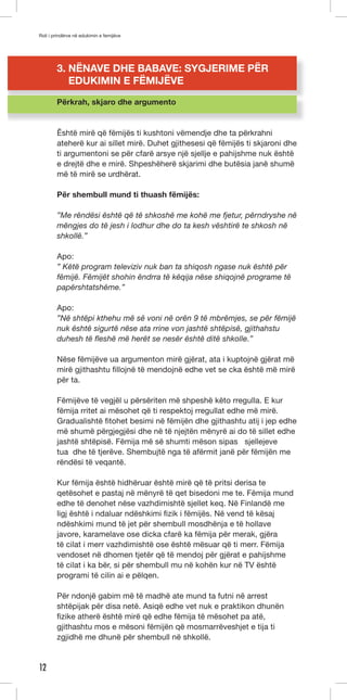 Roli i prindërve në edukimin e femijëve 
12 
3. NËNAVE DHE BABAVE: SYGJERIME PËR 
EDUKIMIN E FËMIJËVE 
Përkrah, skjaro dhe argumento 
Êshtë mirë që fëmijës ti kushtoni vëmendje dhe ta përkrahni 
ateherë kur ai sillet mirë. Duhet gjithesesi që fëmijës ti skjaroni dhe 
ti argumentoni se për cfarë arsye një sjellje e pahijshme nuk është 
e drejtë dhe e mirë. Shpeshëherë skjarimi dhe butësia janë shumë 
më të mirë se urdhërat. 
Për shembull mund ti thuash fëmijës: 
”Me rëndësi është që të shkoshë me kohë me fjetur, përndryshe në 
mëngjes do të jesh i lodhur dhe do ta kesh vështirë te shkosh në 
shkollë.” 
Apo: 
” Këtë program televiziv nuk ban ta shiqosh ngase nuk është për 
fëmijë. Fëmijët shohin ëndrra të këqija nëse shiqojnë programe të 
papërshtatshëme.” 
Apo: 
”Në shtëpi kthehu më së voni në orën 9 të mbrëmjes, se për fëmijë 
nuk është sigurtë nëse ata rrine von jashtë shtëpisë, gjithahstu 
duhesh të fleshë më herët se nesër është ditë shkolle.” 
Nëse fëmijëve ua argumenton mirë gjërat, ata i kuptojnë gjërat më 
mirë gjithashtu fillojnë të mendojnë edhe vet se cka është më mirë 
për ta. 
Fëmijëve të vegjël u përsëriten më shpeshë këto rregulla. E kur 
fëmija rritet ai mësohet që ti respektoj rregullat edhe më mirë. 
Gradualishtë fitohet besimi në fëmijën dhe gjithashtu atij i jep edhe 
më shumë përgjegjësi dhe në të njejtën mënyrë ai do të sillet edhe 
jashtë shtëpisë. Fëmija më së shumti mëson sipas sjellejeve 
tua dhe të tjerëve. Shembujtë nga të afërmit janë për fëmijën me 
rëndësi të veqantë. 
Kur fëmija është hidhëruar është mirë që të pritsi derisa te 
qetësohet e pastaj në mënyrë të qet bisedoni me te. Fëmija mund 
edhe të denohet nëse vazhdimishtë sjellet keq. Në Finlandë me 
ligj është i ndaluar ndëshkimi fizik i fëmijës. Në vend të kësaj 
ndëshkimi mund të jet për shembull mosdhënja e të hollave 
javore, karamelave ose dicka cfarë ka fëmija për merak, gjëra 
të cilat i merr vazhdimishtë ose është mësuar që ti merr. Fëmija 
vendoset në dhomen tjetër që të mendoj për gjërat e pahijshme 
të cilat i ka bër, si për shembull mu në kohën kur në TV është 
programi të cilin ai e pëlqen. 
Për ndonjë gabim më të madhë ate mund ta futni në arrest 
shtëpijak për disa netë. Asiqë edhe vet nuk e praktikon dhunën 
fizike atherë është mirë që edhe fëmija të mësohet pa atë, 
gjithashtu mos e mësoni fëmijën që mosmarrëveshjet e tija ti 
zgjidhë me dhunë për shembull në shkollë. 
 