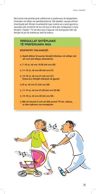 Kotipuu / Väestöliitto 
13 
Në kutinë më poshtë janë udhëzimet e preferuara të ekspertëve 
finlandez në lidhje me përditshmërinë. Në tabelën vijuese shihen 
shembujtë për fëmijë mvarësishtë nga mosha se s aorë gjumë ju 
nevoiten për zhvillimit të truri të tyre si dhe për mirëqenjen e tyre. 
Shiqimi i tepërt i TV-së dhe loja e tepruar me kompjuter bën që 
fëmijët të jen të hidhëruar dhe të lodhur. 
RREGULLAT SHTËPIJAKE 
TË PREFERUARA NGA 
EKSPERTËT FINLANDEZË: 
Gjatë ditëve të punës fëmijët kthehen në shtëpi më 
së voni (në kllapa vikendeve) 
7-10 vj. në ora 19.30 (në ora 20) 
11-13 vj. në ora 20 (në ora 21) 
14-16 vj. në ora 21 (në ora 21) 
Koha kur fëmijët shkojnë në gjumë 
10 vj. në ora 21 (në ora 22) 
11-13 vj. në ora 21.30 (në ora 22.30) 
14-16 vj. në ora 22 (në ora 23) 
Më së shumti 2 orë në ditë pranë TV-së, videos, 
si dhe lojërave me kompjuter 
 