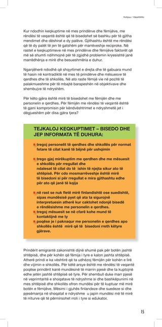 Kotipuu / Väestöliitto 
15 
Kur ndodhin keqkuptime në mes prindërve dhe fëmijëve, me 
rëndësi të veqantë është që të bisedohet së bashku për të gjitha 
mendimet dhe dëshirat e dy palëve. Gjithashtu është me rëndësi 
që të dy palët të jen të gatshëm për marrëveshje reciproke. Në 
rastet e keqkuptimeve në mes prindërve dhe fëmijëve faktorët që 
më së shumti ndihmojnë për të zgjidhë problemin kryesishtë janë 
marrëdhënja e mirë dhe besueshmëria e duhur. 
Nganjëherë ndodhë që shqyrtimet e drejta dhe të gabuara mund 
të hasin në kontradiktë në mes të prindërve dhe mësuesve të 
qerdhes dhe të shkollës. Në ato raste fëmijë vie në pozitë të 
palakmueshme për të mbajtë barapeshën në objektivave dhe 
shembujve të ndryshëm. 
Për këto gjëra është mirë të bisedohet me fëmijën dhe me 
personelin e qerdhes. Për fëmijën me rëndësi të veqantë është 
të gjeni kompromisin për këndvështrimet e ndryshmetë jet i 
dëgjueshëm për disa gjëra tjera? 
TEJKALOJ KEQKUPTIMET – BISEDO DHE 
JEP INFORMATA TË DUHURA: 
tregoj personelit të qerdhes dhe shkollës për normat 
fetare të cilat kanë të bëjnë për ushqimin 
trego gjej mirëkuptim me qerdhen dhe me mësuesit 
e shkollës për rregullat dhe 
ndalesat të cilat do të ishin të njejta sikur ato të 
shtëpisë. Për cdo mosmarrëveshje është mirë 
të bisedoni si për rregullat e mira gjithashtu edhe 
për ato që janë të kqija 
në rast se nuk fletë mirë finlandishtë ose suedishtë, 
sipas mundësisë pyet që ata ta sigurojnë 
interpretuesin atherë kur caktohet ndonjë bisedë 
e rëndësishme me personelin e qerdhes. 
tregoj mësuesit se në cfarë kohe mund të 
kontaktijnë me ty 
poqëse je i paknaqur me personelin e qerdhes apo 
shkollës është mirë që të bisedoni rreth këtyre 
gjërave. 
Prindërit emigrantë zakonishtë dijnë shumë pak për botën jashtë 
shtëpisë, dhe për kohën që fëmija i tyre e kalon jashta shtëpisë. 
Atherë prindi e ka vështirë që ta udhëzoj fëmijën për kohën e lirë 
dhe vijimin e shkollës. Për këtë arsye është me rëndësi të veqantë 
poqëse prindërit kanë mundësinë të marrin pjesë dhe ta kuptojnë 
edhe jetën jashtë shtëpisë së tyre. Për shembull duke marr pjesë 
në veprimtaritë e shoqatave të ndryshme si dhe bashkëpunimi në 
mes shtëpisë dhe shkollës ofron mundësi për të kuptuar më mirë 
botën e fëmijëve. Mësimi i gjuhës finlandeze dhe suedeze si dhe 
pjesëmarrja në shoqatat e ndryshme u japin mundësi më të mirë 
të rriturve që të përmirsohet rroli i tyre si edukator. 
 