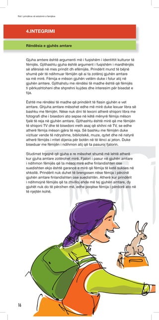 Roli i prindërve në edukimin e femijëve 
16 
4.INTEGRIMI 
Rëndësia e gjuhës amtare 
Gjuha amtere është argumenti më i fuqishëm i identittit kulturor të 
fëmijës. Gjithashtu gjuha është argument i fuqishëm i mardhënjës 
së afërsisë në mes prindit dh efëmijës. Prindërit mund të bëjnë 
shumë për të ndihmuar fëmijën që ai ta zotëroj gjuhën amtare 
sa më mirë. Fëmija e mëson gjuhën vetëm duke i folur atij në 
gjuhën amtere. Gjithahstu me rëndësi të madhe është që fëmijës 
ti përkushtoheni dhe shprehni kujdes dhe interesim për bisedat e 
tija. 
Është me rëndësi të madhe që prindërit të flasin gjuhën e vet 
amtare. Ghjuha amtare mësohet edhe më mirë duke lexuar libra së 
bashku me fëmijën. Nëse nuk dini të lexoni atherë shiqoni libra me 
fotografi dhe i bisedoni ato sepse në këtë mënyrë fëmija mëson 
fjalë të reja në gjuhën amtare. Gjithashtu është mirë që me fëmijën 
të shiqoni TV dhe të bisedoni rreth asaj që shihni në TV, se edhe 
atherë fëmija mëson gjëra të reja. Së bashku me fëmijën duke 
vizituar vende të ndryshme, bibliotekë, muze, qytet dhe në natyrë 
atherë fëmijës i rritet dijenia për botën në të lënci ai jeton. Duke 
biseduar me fëmijën i ndihmon atij që ta pasuroj fjalorin. 
Studimet trgojnë që gjuha e re mësohet shumë më lehtë atherë 
kur gjuha amtare zotërohet mirë. Fjalori i pasur në gjuhën amtare 
i ndihmon fëmijës që ta mësoj mirë edhe finlandishten ose 
suedishten ekjo është garancë e mirë që fëmija të ketë sukses në 
shkollë. Prindërit nuk duhet të brengosen nëse fëmija i përzinë 
gjuhën amtare finlandishten ose suedishtën. Atherë kur prindërit 
i ndihmojnë fëmijës që ta zhvilloj ehde më tej gjuhën amtare, dy 
gjuhët nuk do të përzihen më, edhe poqëse fëmija i përdorë ato në 
të njejtën kohë. 
 