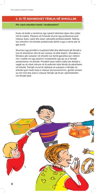 Roli i prindërve në edukimin e femijëve 
18 
5. SI TË NDIHMOHET FËMIJA NË SHKOLLIM 
Për cfarë shkollimi është i rëndësishëm? 
Kudo në botën e tanishme nga njerëzit kërkohet dijeni dhe zotësi 
më të madhe. Përpara në Finlandë shumë nga profesionet janë 
mësuar duke i parë dhe duke i përcjellë profesionalistët. Ndërsa 
tani shkollimi në shkollat profesionale është rruga e vetme për të 
gjet punë. 
Shumica nga prindërit e kuptojnë këtë dhe dëshirojnë që fëmijët e 
tyre të shkollohen dhe të ken sukses në këtë drejtim. Mundësia e 
fëmijëve për suksesin në shkollë nuk është gjenetike por ndikimi 
më i madhë vie nga edukimi mvarësishtë nga ajo se si fëmijët 
ambientohen në shkollë. Prindërit kanë ndikim edhe tek fëmijët e 
vegjël se në cfarë mënyre në të ardhmën këta fëmijë do përshtaten 
në shkollë. Fëmijët mund të ndikojnë në suksesin e fëmijës në 
shkollë qysh herët duke e mësuar atij koncentrimin, gjuhën amtare 
sa më mirë dhe duke e mësuar fëmijën që të jet i përshtatshëm 
me fëmijët tjerë. 
 