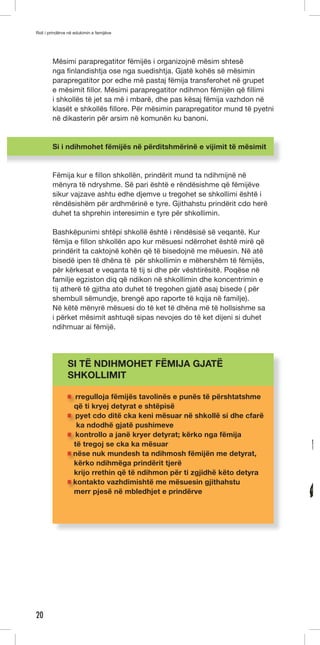 Roli i prindërve në edukimin e femijëve 
20 
Mësimi parapregatitor fëmijës i organizojnë mësim shtesë 
nga finlandishtja ose nga suedishtja. Gjatë kohës së mësimin 
parapregatitor por edhe më pastaj fëmija transferohet në grupet 
e mësimit fillor. Mësimi parapregatitor ndihmon fëmijën që fillimi 
i shkollës të jet sa më i mbarë, dhe pas kësaj fëmija vazhdon në 
klasët e shkollës fillore. Për mësimin parapregatitor mund të pyetni 
në dikasterin për arsim në komunën ku banoni. 
Si i ndihmohet fëmijës në përditshmërinë e vijimit të mësimit 
Fëmija kur e fillon shkollën, prindërit mund ta ndihmijnë në 
mënyra të ndryshme. Së pari është e rëndësishme që fëmijëve 
sikur vajzave ashtu edhe djemve u tregohet se shkollimi është i 
rëndësishëm për ardhmërinë e tyre. Gjithahstu prindërit cdo herë 
duhet ta shprehin interesimin e tyre për shkollimin. 
Bashkëpunimi shtëpi shkollë është i rëndësisë së veqantë. Kur 
fëmija e fillon shkollën apo kur mësuesi ndërrohet është mirë që 
prindërit ta caktojnë kohën që të bisedojnë me mëuesin. Në atë 
bisedë ipen të dhëna të për shkollimin e mëhershëm të fëmijës, 
për kërkesat e veqanta të tij si dhe për vështirësitë. Poqëse në 
familje egziston diq që ndikon në shkollimin dhe koncentrimin e 
tij atherë të gjitha ato duhet të tregohen gjatë asaj bisede ( për 
shembull sëmundje, brengë apo raporte të kqija në familje). 
Në këtë mënyrë mësuesi do të ket të dhëna më të hollsishme sa 
i përket mësimit ashtuqë sipas nevojes do të ket dijeni si duhet 
ndihmuar ai fëmijë. 
SI TË NDIHMOHET FËMIJA GJATË 
SHKOLLIMIT 
rregulloja fëmijës tavolinës e punës të përshtatshme 
që ti kryej detyrat e shtëpisë 
pyet cdo ditë cka keni mësuar në shkollë si dhe cfarë 
ka ndodhë gjatë pushimeve 
kontrollo a janë kryer detyrat; kërko nga fëmija 
të tregoj se cka ka mësuar 
nëse nuk mundesh ta ndihmosh fëmijën me detyrat, 
kërko ndihmëga prindërit tjerë 
krijo rrethin që të ndihmon për ti zgjidhë këto detyra 
kontakto vazhdimishtë me mësuesin gjithahstu 
merr pjesë në mbledhjet e prindërve 
 