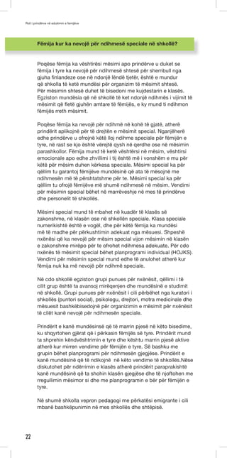 Roli i prindërve në edukimin e femijëve 
22 
Fëmija kur ka nevojë për ndihmesë speciale në shkollë? 
Poqëse fëmija ka vështirësi mësimi apo prindërve u duket se 
fëmija i tyre ka nevojë për ndihmesë shtesë për shembull nga 
gjuha finlandeze ose në ndonjë lëndë tjetër, është e mundur 
që shkolla të ketë mundësi për organizim të mësimit shtesë. 
Për mësimin shtesë duhet të bisedoni me kujdestarin e klasës. 
Egziston mundësia që në shkollë të ket ndonjë ndihmës i vijimit të 
mësimit që fletë gjuhën amtare të fëmijës, e ky mund ti ndihmon 
fëmijës rreth mësimit. 
Poqëse fëmija ka nevojë për ndihmë në kohë të gjatë, atherë 
prindërit aplikojnë për të drejtën e mësimit special. Nganjëherë 
edhe prindërve u ofrojnë këtë lloj ndihme speciale për fëmijën e 
tyre, në rast se kjo është vërejtë qysh në qerdhe ose në mësimin 
parashkollor. Fëmija mund të ketë vështërsi në mësim, vështirsi 
emocionale apo edhe zhvillimi i tij është më i vonshëm e mu për 
këtë për mësim duhen kërkesa speciale. Mësimi special ka për 
qëllim tu garantoj fëmijëve mundësinë që ata të mësojnë me 
ndihmesën më të përshtatshme për te. Mësimi special ka për 
qëllim tu ofrojë fëmijëve më shumë ndihmesë në mësim. Vendimi 
për mësimin special bëhet në marrëveshje në mes të prindërve 
dhe personelit të shkollës. 
Mësimi special mund të mbahet në kuadër të klasës së 
zakonshme, në klasën ose në shkollën speciale. Klasa speciale 
numerikishtë është e vogël, dhe për këtë fëmija ka mundësi 
më të madhe për përkushtimin adekuat nga mësuesi. Shpeshë 
nxënësi që ka nevojë për mësim special vijon mësimin në klasën 
e zakonshme mirëpo për te ofrohet ndihmesa adekuate. Për cdo 
nxënës të mësimit special bëhet planprogrami individual (HOJKS). 
Vendimi për mësimin special mund edhe të anulohet atherë kur 
fëmija nuk ka më nevojë për ndihmë speciale. 
Në cdo shkollë egziston grupi punues për nxënësit, qëllimi i të 
cilit grup është ta avansoj mirëqenjen dhe mundësinë e studimit 
në shkollë. Grupi punues për nxënësit i cili përbëhet nga kuratori i 
shkollës (puntori social), psikologu, drejtori, motra medicinale dhe 
mësuesit bashkëbisedojnë për organizimin e mësimit për nxënësit 
të cilët kanë nevojë për ndihmesën speciale. 
Prindërit e kanë mundësinsë që të marrin pjesë në këto bisedime, 
ku shqyrtohen gjërat që i përkasin fëmijës së tyre. Prindërit mund 
ta shprehin këndvështrimin e tyre dhe kështu marrin pjesë aktive 
atherë kur mirren vendime për fëmijën e tyre. Së bashku me 
grupin bëhet planprogrami për ndihmesën gjegjëse. Prindërit e 
kanë mundësinë që të ndikojnë në këto vendime të shkollës.Nëse 
diskutohet për ndërrimin e klasës atherë prindërit paraprakishtë 
kanë mundësinë që ta shohin klasën gjegjëse dhe të njoftohen me 
rregullimin mësimor si dhe me planprogramin e bër për fëmijën e 
tyre. 
Në shumë shkolla vepron pedagogi me përkatësi emigrante i cili 
mbanë bashkëpunimin në mes shkollës dhe shtëpisë. 
 