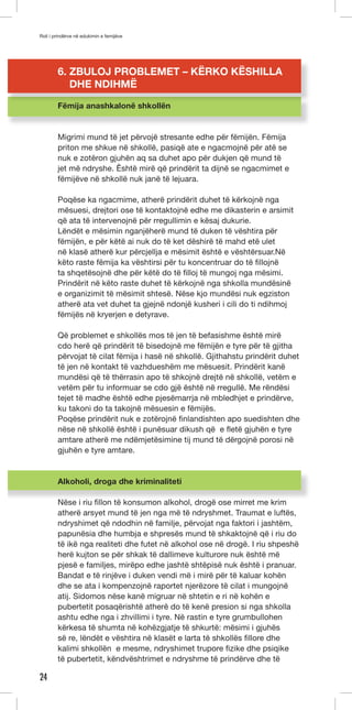 Roli i prindërve në edukimin e femijëve 
24 
6. ZBULOJ PROBLEMET – KËRKO KËSHILLA 
DHE NDIHMË 
Fëmija anashkalonë shkollën 
Migrimi mund të jet përvojë stresante edhe për fëmijën. Fëmija 
priton me shkue në shkollë, pasiqë ate e ngacmojnë për atë se 
nuk e zotëron gjuhën aq sa duhet apo për dukjen që mund të 
jet më ndryshe. Êshtë mirë që prindërit ta dijnë se ngacmimet e 
fëmijëve në shkollë nuk janë të lejuara. 
Poqëse ka ngacmime, atherë prindërit duhet të kërkojnë nga 
mësuesi, drejtori ose të kontaktojnë edhe me dikasterin e arsimit 
që ata të intervenojnë për rregullimin e kësaj dukurie. 
Lëndët e mësimin nganjëherë mund të duken të vështira për 
fëmijën, e për këtë ai nuk do të ket dëshirë të mahd etë ulet 
në klasë atherë kur përcjellja e mësimit është e vështërsuar.Në 
këto raste fëmija ka vështirsi për tu koncentruar do të fillojnë 
ta shqetësojnë dhe për këtë do të filloj të mungoj nga mësimi. 
Prindërit në këto raste duhet të kërkojnë nga shkolla mundësinë 
e organizimit të mësimit shtesë. Nëse kjo mundësi nuk egziston 
atherë ata vet duhet ta gjejnë ndonjë kusheri i cili do ti ndihmoj 
fëmijës në kryerjen e detyrave. 
Që problemet e shkollës mos të jen të befasishme është mirë 
cdo herë që prindërit të bisedojnë me fëmijën e tyre për të gjitha 
përvojat të cilat fëmija i hasë në shkollë. Gjithahstu prindërit duhet 
të jen në kontakt të vazhdueshëm me mësuesit. Prindërit kanë 
mundësi që të thërrasin apo të shkojnë drejtë në shkollë, vetëm e 
vetëm për tu informuar se cdo gjë është në rregullë. Me rëndësi 
tejet të madhe është edhe pjesëmarrja në mbledhjet e prindërve, 
ku takoni do ta takojnë mësuesin e fëmijës. 
Poqëse prindërit nuk e zotërojnë finlandishten apo suedishten dhe 
nëse në shkollë është i punësuar dikush që e fletë gjuhën e tyre 
amtare atherë me ndëmjetësimine tij mund të dërgojnë porosi në 
gjuhën e tyre amtare. 
Alkoholi, droga dhe kriminaliteti 
Nëse i riu fillon të konsumon alkohol, drogë ose mirret me krim 
atherë arsyet mund të jen nga më të ndryshmet. Traumat e luftës, 
ndryshimet që ndodhin në familje, përvojat nga faktori i jashtëm, 
papunësia dhe humbja e shpresës mund të shkaktojnë që i riu do 
të ikë nga realiteti dhe futet në alkohol ose në drogë. I riu shpeshë 
herë kujton se për shkak të dallimeve kulturore nuk është më 
pjesë e familjes, mirëpo edhe jashtë shtëpisë nuk është i pranuar. 
Bandat e të rinjëve i duken vendi më i mirë për të kaluar kohën 
dhe se ata i kompenzojnë raportet njerëzore të cilat i mungojnë 
atij. Sidomos nëse kanë migruar në shtetin e ri në kohën e 
pubertetit posaqërishtë atherë do të kenë presion si nga shkolla 
ashtu edhe nga i zhvillimi i tyre. Në rastin e tyre grumbullohen 
kërkesa të shumta në kohëzgjatje të shkurtë: mësimi i gjuhës 
së re, lëndët e vështira në klasët e larta të shkollës fillore dhe 
kalimi shkollën e mesme, ndryshimet trupore fizike dhe psiqike 
të pubertetit, këndvështrimet e ndryshme të prindërve dhe të 
 