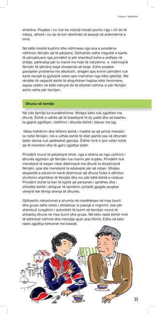 Kotipuu / Väestöliitto 
25 
shokëve. Poqëse i riu nuk ka ndonjë model pozitiv nga i cili do të 
mësoj, atherë i riu do të ket vështirësi të besojë në ardhmërinë e 
mirë. 
Në këtë moshë kuptimi dhe ndihmesa nga ana e prindërve 
ndihmon fëmijën që të përparoj. Gjithahstu edhe rregullat e kjarta 
të përcaktuara nga prindërit si për shembull koha e ardhjes në 
shtëpi, përkrahja për tu marrë me hobi të ndryshme e ndihmojnë 
fëmijën të qëndroj largë shoqërisë së keqe. Edhe poqëse 
paraqiten probleme me alkoholin, drogën apo krimin prindërit nuk 
kanë nevojë ta gjykojnë veten apo marrohen nga këto qështje. Me 
rëndësi të veqantë është të shqyrtohen haptas këto fenomene, 
sepse vetëm në këtë mënyrë do të ofrohet ndihma si për fëmijën 
ashtu edhe për familjen. 
Dhuna në familje 
Në cdo familje ka kundërshtime. Mirëpo këto nuk zgjidhen me 
dhunë. Êshtë e udhës që të bisedojnë të dy palët dhe së bashku 
ta gjejnë zgjidhjen. Ushtrimi i dhunës është i daluar me ligj. 
Nëse hidhërimi dhe tërbimi është i madhë sa që prindi mendon 
ta rrahë fëmijën, më e udhës është të dilet jashtë ose në dhomën 
tjetër derisa nuk qetësohet gjendja. Êdhtë mirë ti ipni veten kohë 
që të mendoni dhe të gjeni zgjidhje tjetër. 
Prindërit mund të përjetojnë shok, nga e dhëna se nga ushtrimi i 
dhunës egziston që fëmijën tua marrin për kujdes. Prindërit nuk 
mendojnë të keqen nëse dëshirojnë me dhunë ta diciplinojnë 
fëmijën, poe ata mendojnë ta edukojnë për së mbari. Mirëpo 
ekspertët e edukimin kanë dëshmuar që dhuna fizike e dëmton 
zhvillimin shpirtëror të fëmijës dhe mu për këtë është e ndaluar. 
Prindërit duhet ta ken të kjartë që personeli i qerdhes dhe i 
shkollës është i obliguar të lajmëron zyrtarët gjegjës poqëse 
vërejnë tek fëmija shenja të dhunës. 
Gjithashtu ndryshimet e shumta në mardhënjen në mes burrit 
dhe gruas sdhe stresi i shkaktuar si pasojë e migrimit, ose për 
shembull zvogëlimi i autoritetit të burrit në familjen mund të 
shkaktoj dhunë në mes burrit dhe gruas. Në këto raste është mirë 
të kërkohet ndihmë dhe mbrojtje qysh prej fillimit. Edhe në këto 
raste zgjidhja kërkohet me bisedë. 
 