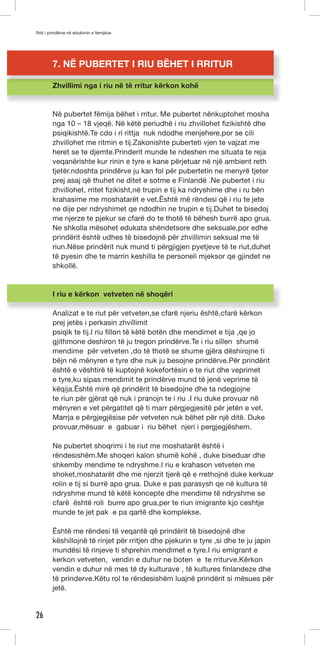 Roli i prindërve në edukimin e femijëve 
26 
7. NË PUBERTET I RIU BËHET I RRITUR 
Zhvillimi nga i riu në të rritur kërkon kohë 
Në pubertet fëmija bëhet i rritur. Me pubertet nënkuptohet mosha 
nga 10 – 18 vjeqë. Në këtë periudhë i riu zhvillohet fizikishtë dhe 
psiqikishtë.Te cdo i ri rittja nuk ndodhe menjehere,por se cili 
zhvillohet me ritmin e tij.Zakonishte puberteti vjen te vajzat me 
heret se te djemte.Prinderit munde te ndeshen me situata te reja 
veqanërishte kur rinin e tyre e kane përjetuar në një ambient reth 
tjetër.ndoshta prindërve ju kan fol për pubertetin ne menyrë tjeter 
prej asaj që thuhet ne ditet e sotme e Finlandë .Ne pubertet i riu 
zhvillohet, rritet fizikisht,në trupin e tij ka ndryshime dhe i ru bën 
krahasime me moshatarët e vet.Është më rëndesi që i riu te jete 
ne dije per ndryshimet qe ndodhin ne trupin e tij.Duhet te bisedoj 
me njerze te pjekur se cfarë do te thotë të bëhesh burrë apo grua. 
Ne shkolla mësohet edukata shëndetsore dhe seksuale,por edhe 
prindërit është udhes të bisedojnë për zhvillimin seksual me të 
riun.Nëse prindërit nuk mund ti përgjigjen pyetjeve të te riut,duhet 
të pyesin dhe te marrin keshilla te personeli mjeksor qe gjindet ne 
shkollë. 
I riu e kërkon vetveten në shoqëri 
Analizat e te riut për vetveten,se cfarë njeriu është,cfarë kërkon 
prej jetës i perkasin zhvillimit 
psiqik te tij.I riu fillon të këtë botën dhe mendimet e tija ,qe jo 
gjithmone deshiron të ju tregon prindërve.Te i riu sillen shumë 
mendime për vetveten ,do të thotë se shume gjëra dëshirojne ti 
bëjn në mënyren e tyre dhe nuk ju besojne prindërve.Për prindërit 
është e vështirë të kuptojnë kokefortësin e te riut dhe veprimet 
e tyre,ku sipas mendimit te prindërve mund të jenë veprime të 
këqija.Është mirë që prindërit të bisedojne dhe ta ndegjojne 
te riun për gjërat që nuk i pranojn te i riu .I riu duke provuar në 
mënyren e vet përgatitet që ti marr përgjegjesitë për jetën e vet. 
Marrja e përgjegjësise për vetveten nuk bëhet për një ditë. Duke 
provuar,mësuar e gabuar i riu bëhet njeri i pergjegjëshem. 
Ne pubertet shoqrimi i te riut me moshatarët është i 
rëndesishëm.Me shoqeri kalon shumë kohë , duke biseduar dhe 
shkemby mendime te ndryshme.I riu e krahason vetveten me 
shoket,moshatarët dhe me njerzit tjerë që e rrethojnë duke kerkuar 
rolin e tij si burrë apo grua. Duke e pas parasysh qe në kultura të 
ndryshme mund të këtë koncepte dhe mendime të ndryshme se 
cfarë është roli burre apo grua,per te riun imigrante kjo ceshtje 
munde te jet pak e pa qartë dhe komplekse. 
Është me rëndesi të veqantë që prindërit të bisedojnë dhe 
këshillojnë të rinjet për rritjen dhe pjekurin e tyre ,si dhe te ju japin 
mundësi të rinjeve ti shprehin mendimet e tyre.I riu emigrant e 
kerkon vetveten, vendin e duhur ne boten e te rriturve.Kërkon 
vendin e duhur në mes të dy kulturave , të kultures finlandeze dhe 
të prinderve.Këtu rol te rëndesishëm luajnë prindërit si mësues për 
jetë. 
 