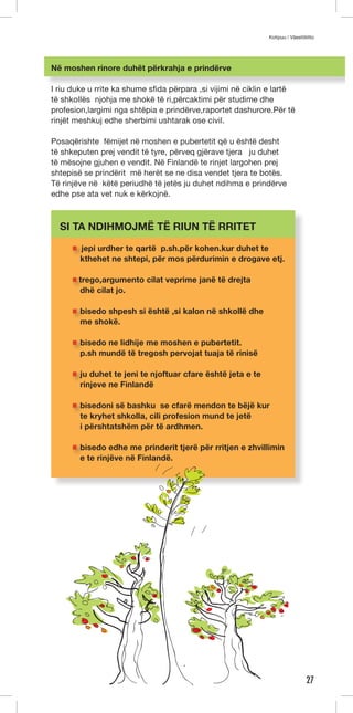 Kotipuu / Väestöliitto 
27 
Në moshen rinore duhët përkrahja e prindërve 
I riu duke u rrite ka shume sfida përpara ,si vijimi në ciklin e lartë 
të shkollës njohja me shokë të ri,përcaktimi për studime dhe 
profesion,largimi nga shtëpia e prindërve,raportet dashurore.Për të 
rinjët meshkuj edhe sherbimi ushtarak ose civil. 
Posaqërishte fëmijet në moshen e pubertetit që u është desht 
të shkeputen prej vendit të tyre, përveq gjërave tjera ju duhet 
të mësojne gjuhen e vendit. Në Finlandë te rinjet largohen prej 
shtepisë se prindërit më herët se ne disa vendet tjera te botës. 
Të rinjëve në këtë periudhë të jetës ju duhet ndihma e prindërve 
edhe pse ata vet nuk e kërkojnë. 
SI TA NDIHMOJMË TË RIUN TË RRITET 
jepi urdher te qartë p.sh.për kohen.kur duhet te 
kthehet ne shtepi, për mos përdurimin e drogave etj. 
trego,argumento cilat veprime janë të drejta 
dhë cilat jo. 
bisedo shpesh si është ,si kalon në shkollë dhe 
me shokë. 
bisedo ne lidhije me moshen e pubertetit. 
p.sh mundë të tregosh pervojat tuaja të rinisë 
ju duhet te jeni te njoftuar cfare është jeta e te 
rinjeve ne Finlandë 
bisedoni së bashku se cfarë mendon te bëjë kur 
te kryhet shkolla, cili profesion mund te jetë 
i përshtatshëm për të ardhmen. 
bisedo edhe me prinderit tjerë për rritjen e zhvillimin 
e te rinjëve në Finlandë. 
 