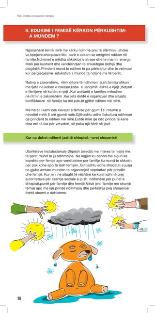 Roli i prindërve në edukimin e femijëve 
28 
8. EDUKIMI I FEMISË KËRKON PËRKUSHTIM-A 
MUNDEM ? 
Nganjehërë është mirë me kërku ndihmë prej të afërmive, shoke 
ve,fqinjeve,shoqatave Me parë e cekem se emigrimi ndikon në 
familje.Ndrrimet e mëdha shkaktojne strese dhe te marrin energji. 
Malli per kusherit dhe vendëlindjen te shkaktojne lodhje dhe 
plogështi.Prinderit mund te ndihen te pa përkrahur dhe te vetmuar 
kur pergjegjesine edukative s munde ta ndajne me të tjerët. 
Rutina e zakonshme, ritmi ditore të ndihmon p.sh.familja shkon 
me fjetë ne kohen e caktuar,koha e ushqimit është e njejt ,detyrat 
e fëmijeve në kohën e njejt .Kur anetarët e familjes mësohen 
në ritmin e zakonshëm .Kur jeta është e organizuar dhe situata 
konfliktuoze në familje ka më pak,të gjithë ndihen më mirë. 
Më herët i kemi cek nevojat e fëmise për gjum.Të rriturve u 
nevoitet rreth 8 orë gjumë nate.Gjithashtu edhe fiskultura ndihmon 
që prinderit te ndihen më mirë.Eshtë mirë që cdo prindë te kene 
disa orë të lira për vetveten, së paku një hërë në javë 
Kur na duhet ndihmë jashtë shtepisë,--prej shoqerisë 
Utoriteteve instutucionale.Shpesh bisedat me interes te njejte me 
te tjeret mund te ju ndihmojne. Ne lagjen ku banon me siguri ka 
kopshte per femije apo vendtakime per familje ku mund te shkosh 
per pak kohe apo ta lesh femijen..Gjithashtu edhe shoqatat e juaja 
ne gjuhe amtare munden te organizojnë veprimtari për prindër 
dhe femijë. Kur jeni ne situatë të vështire kerkoni ndihmë prej 
autoriteteve për ceshtje sociale si p.sh. ndihmëse për punet e 
shtepisë,punët për familje dhe femijë.Nësë jeni familje me shumë 
fëmijë apo me një prindë ndihmesa dhe përkrahja prej shoqerisë 
është shumë e dobishme. 
 