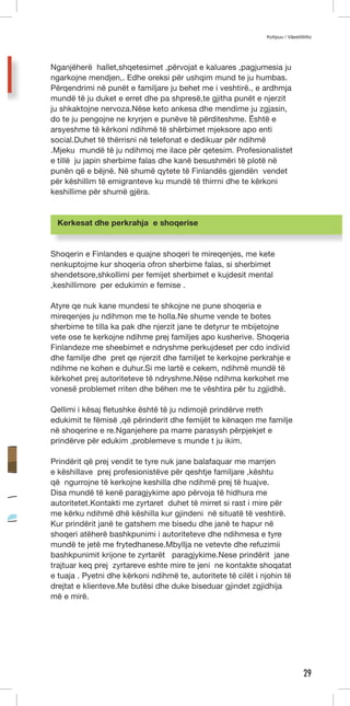 Kotipuu / Väestöliitto 
29 
Nganjëherë hallet,shqetesimet ,përvojat e kaluares ,pagjumesia ju 
ngarkojne mendjen,. Edhe oreksi për ushqim mund te ju humbas. 
Përqendrimi në punët e familjare ju behet me i veshtirë., e ardhmja 
mundë të ju duket e erret dhe pa shpresë,te gjitha punët e njerzit 
ju shkaktojne nervoza.Nëse keto ankesa dhe mendime ju zgjasin, 
do te ju pengojne ne kryrjen e punëve të përditeshme. Është e 
arsyeshme të kërkoni ndihmë të shërbimet mjeksore apo enti 
social.Duhet të thërrisni në telefonat e dedikuar për ndihmë 
.Mjeku mundë të ju ndihmoj me ilace për qetesim. Profesionalistet 
e tillë ju japin sherbime falas dhe kanë besushmëri të plotë në 
punën që e bëjnë. Në shumë qytete të Finlandës gjendën vendet 
për këshillim të emigranteve ku mundë të thirrni dhe te kërkoni 
keshillime për shumë gjëra. 
Kerkesat dhe perkrahja e shoqerise 
Shoqerin e Finlandes e quajne shoqeri te mireqenjes, me kete 
nenkuptojme kur shoqeria ofron sherbime falas, si sherbimet 
shendetsore,shkollimi per femijet sherbimet e kujdesit mental 
,keshillimore per edukimin e femise . 
Atyre qe nuk kane mundesi te shkojne ne pune shoqeria e 
mireqenjes ju ndihmon me te holla.Ne shume vende te botes 
sherbime te tilla ka pak dhe njerzit jane te detyrur te mbijetojne 
vete ose te kerkojne ndihme prej familjes apo kusherive. Shoqeria 
Finlandeze me sheebimet e ndryshme perkujdeset per cdo individ 
dhe familje dhe pret qe njerzit dhe familjet te kerkojne perkrahje e 
ndihme ne kohen e duhur.Si me lartë e cekem, ndihmë mundë të 
kërkohet prej autoriteteve të ndryshme.Nëse ndihma kerkohet me 
vonesë problemet rriten dhe bëhen me te vështira për tu zgjidhë. 
Qellimi i kësaj fletushke është të ju ndimojë prindërve rreth 
edukimit te fëmisë ,që përinderit dhe femijët te kënaqen me familje 
në shoqerine e re.Nganjehere pa marre parasysh përpjekjet e 
prindërve për edukim ,problemeve s munde t ju ikim. 
Prindërit që prej vendit te tyre nuk jane balafaquar me marrjen 
e këshillave prej profesionistëve për qeshtje familjare ,kështu 
që ngurrojne të kerkojne keshilla dhe ndihmë prej të huajve. 
Disa mundë të kenë paragjykime apo përvoja të hidhura me 
autoritetet.Kontakti me zyrtaret duhet të mirret si rast i mire për 
me kërku ndihmë dhë këshilla kur gjindeni në situatë të veshtirë. 
Kur prindërit janë te gatshem me bisedu dhe janë te hapur në 
shoqeri atëherë bashkpunimi i autoriteteve dhe ndihmesa e tyre 
mundë te jetë me frytedhanese.Mbyllja ne vetevte dhe refuzimii 
bashkpunimit krijone te zyrtarët paragjykime.Nese prindërit jane 
trajtuar keq prej zyrtareve eshte mire te jeni ne kontakte shoqatat 
e tuaja . Pyetni dhe kërkoni ndihmë te, autoritete të cilët i njohin të 
drejtat e klienteve.Me butësi dhe duke biseduar gjindet zgjidhija 
më e mirë. 
 