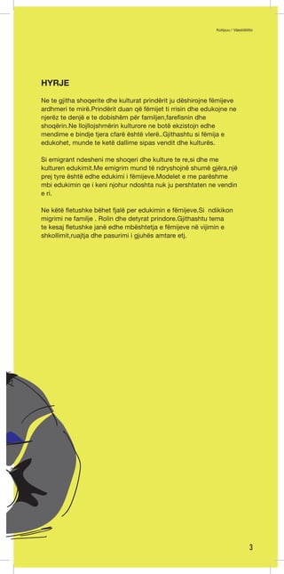 Kotipuu / Väestöliitto 
3 
HYRJE 
Ne te gjitha shoqerite dhe kulturat prindërit ju dëshirojne fëmijeve 
ardhmeri te mirë.Prindërit duan që fëmijet ti rrisin dhe edukojne ne 
njerëz te denjë e te dobishëm për familjen,farefisnin dhe 
shoqërin.Ne llojllojshmërin kulturore ne botë ekzistojn edhe 
mendime e bindje tjera cfarë është vlerë..Gjithashtu si fëmija e 
edukohet, munde te ketë dallime sipas vendit dhe kulturës. 
Si emigrant ndesheni me shoqeri dhe kulture te re,si dhe me 
kulturen edukimit.Me emigrim mund të ndryshojnë shumë gjëra,një 
prej tyre është edhe edukimi i fëmijeve.Modelet e me parëshme 
mbi edukimin qe i keni njohur ndoshta nuk ju pershtaten ne vendin 
e ri. 
Ne këtë fletushke bëhet fjalë per edukimin e fëmijeve.Si ndikikon 
migrimi ne familje . Rolin dhe detyrat prindore.Gjithashtu tema 
te kesaj fletushke janë edhe mbështetja e fëmijeve në vijimin e 
shkollimit,ruajtja dhe pasurimi i gjuhës amtare etj. 
 