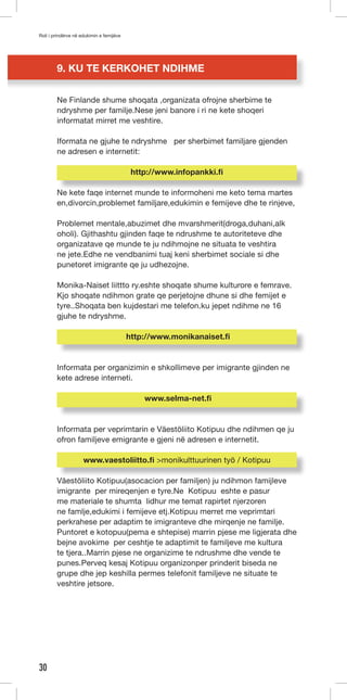 Roli i prindërve në edukimin e femijëve 
30 
9. KU TE KERKOHET NDIHME 
Ne Finlande shume shoqata ,organizata ofrojne sherbime te 
ndryshme per familje.Nese jeni banore i ri ne kete shoqeri 
informatat mirret me veshtire. 
Iformata ne gjuhe te ndryshme per sherbimet familjare gjenden 
ne adresen e internetit: 
http://www.infopankki.fi 
Ne kete faqe internet munde te informoheni me keto tema martes 
en,divorcin,problemet familjare,edukimin e femijeve dhe te rinjeve, 
Problemet mentale,abuzimet dhe mvarshmerit(droga,duhani,alk 
oholi). Gjithashtu gjinden faqe te ndrushme te autoriteteve dhe 
organizatave qe munde te ju ndihmojne ne situata te veshtira 
ne jete.Edhe ne vendbanimi tuaj keni sherbimet sociale si dhe 
punetoret imigrante qe ju udhezojne. 
Monika-Naiset liittto ry.eshte shoqate shume kulturore e femrave. 
Kjo shoqate ndihmon grate qe perjetojne dhune si dhe femijet e 
tyre..Shoqata ben kujdestari me telefon.ku jepet ndihme ne 16 
gjuhe te ndryshme. 
http://www.monikanaiset.fi 
Informata per organizimin e shkollimeve per imigrante gjinden ne 
kete adrese interneti. 
www.selma-net.fi 
Informata per veprimtarin e Väestöliito Kotipuu dhe ndihmen qe ju 
ofron familjeve emigrante e gjeni në adresen e internetit. 
www.vaestoliitto.fi >monikulttuurinen työ / Kotipuu 
Väestöliito Kotipuu(asocacion per familjen) ju ndihmon famijleve 
imigrante per mireqenjen e tyre.Ne Kotipuu eshte e pasur 
me materiale te shumta lidhur me temat rapirtet njerzoren 
ne famlje,edukimi i femijeve etj.Kotipuu merret me veprimtari 
perkrahese per adaptim te imigranteve dhe mirqenje ne familje. 
Puntoret e kotopuu(pema e shtepise) marrin pjese me ligjerata dhe 
bejne avokime per ceshtje te adaptimit te familjeve me kultura 
te tjera..Marrin pjese ne organizime te ndrushme dhe vende te 
punes.Perveq kesaj Kotipuu organizonper prinderit biseda ne 
grupe dhe jep keshilla permes telefonit familjeve ne situate te 
veshtire jetsore. 
 