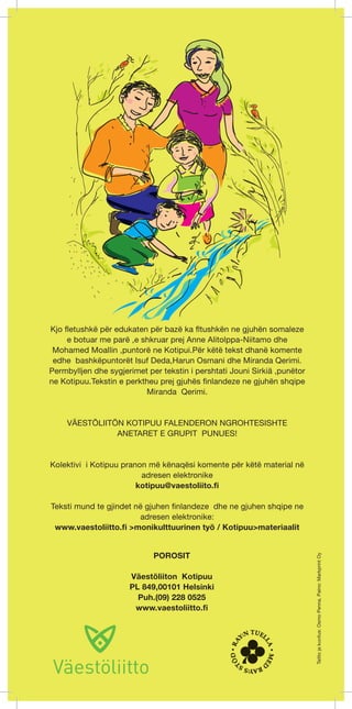 Kjo fletushkë për edukaten për bazë ka fltushkën ne gjuhën somaleze 
e botuar me parë ,e shkruar prej Anne Alitolppa-Niitamo dhe 
Mohamed Moallin ,puntorë ne Kotipui.Për këtë tekst dhanë komente 
edhe bashkëpuntorët Isuf Deda,Harun Osmani dhe Miranda Qerimi. 
Permbylljen dhe sygjerimet per tekstin i pershtati Jouni Sirkiä ,punëtor 
ne Kotipuu.Tekstin e perktheu prej gjuhës finlandeze ne gjuhën shqipe 
Miranda Qerimi. 
VÄESTÖLIITÖN KOTIPUU FALENDERON NGROHTESISHTE 
ANETARET E GRUPIT PUNUES! 
Kolektivi i Kotipuu pranon më kënaqësi komente për këtë material në 
adresen elektronike 
kotipuu@vaestoliito.fi 
Teksti mund te gjindet në gjuhen finlandeze dhe ne gjuhen shqipe ne 
adresen elektronike: 
www.vaestoliitto.fi >monikulttuurinen työ / Kotipuu>materiaalit 
POROSIT 
Väestöliiton Kotipuu 
PL 849,00101 Helsinki 
Puh.(09) 228 0525 
www.vaestoliitto.fi 
Taitto ja kuvitus: Osmo Penna, Paino: Markprint Oy 
