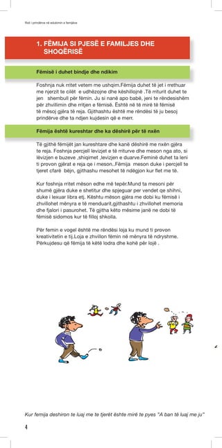 Roli i prindërve në edukimin e femijëve 
4 
1. FËMIJA SI PJESË E FAMILJES DHE 
SHOQËRISË 
Fëmisë i duhet bindje dhe ndikim 
Foshnja nuk rritet vetem me ushqim.Fëmija duhet të jet i rrethuar 
me njerzit te cilët e udhëzojne dhe këshillojnë .Të rriturit duhet te 
jen shembull për fëmin. Ju si nanë apo babë, jeni te rëndesishëm 
për zhvillimin dhe rritjen e fëmisë. Është në të mirë të fëmisë 
të mësoj gjëra të reja. Gjithashtu është me rëndësi të ju besoj 
prindërve dhe ta ndjen kujdesin që e merr. 
Fëmija është kureshtar dhe ka dëshirë për të nxën 
Të gjithë fëmijët jan kureshtare dhe kanë dëshirë me nxën gjëra 
te reja. Foshnja percjell levizjet e të rriturve dhe meson nga ato, si 
lëvizjen e buzeve ,shiqimet ,levizjen e duarve.Feminë duhet ta leni 
ti provon gjërat e reja qe i meson..Fëmija meson duke i percjell te 
tjeret cfarë bëjn, gjithashu mesohet të ndëgjon kur flet me të. 
Kur foshnja rritet mëson edhe më tepër.Mund ta mesoni për 
shumë gjëra duke e shetitur dhe spjeguar per vendet qe shihni, 
duke i lexuar libra etj. Kështu mëson gjëra me dobi ku fëmisë i 
zhvillohet mënyra e të menduarit,gjithashtu i zhvillohet memoria 
dhe fjalori i pasurohet. Të gjitha këto mësime janë ne dobi të 
fëmisë sidomos kur të filloj shkolla. 
Për femin e vogel është me rëndësi loja ku mund ti provon 
kreativitetin e tij.Loja e zhvillon fëmin në mënyra të ndryshme. 
Përkujdesu që fëmija të këtë lodra dhe kohë për lojë . 
Kur femija deshiron te luaj me te tjerët ështe mirë te pyes ”A ban të luaj me ju” 
 