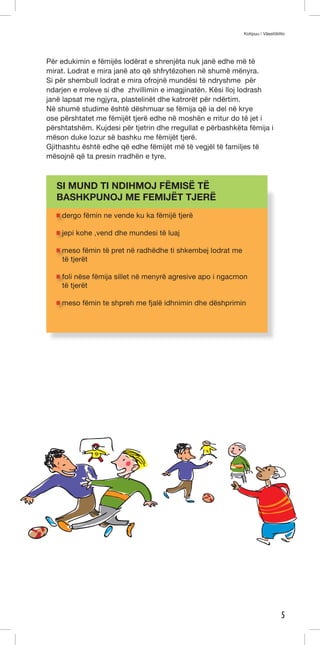 Kotipuu / Väestöliitto 
5 
Për edukimin e fëmijës lodërat e shrenjëta nuk janë edhe më të 
mirat. Lodrat e mira janë ato që shfrytëzohen në shumë mënyra. 
Si për shembull lodrat e mira ofrojnë mundësi të ndryshme për 
ndarjen e rroleve si dhe zhvillimin e imagjinatën. Kësi lloj lodrash 
janë lapsat me ngjyra, plastelinët dhe katrorët për ndërtim. 
Në shumë studime është dëshmuar se fëmija që ia del në krye 
ose përshtatet me fëmijët tjerë edhe në moshën e rritur do të jet i 
përshtatshëm. Kujdesi për tjetrin dhe rregullat e përbashkëta fëmija i 
mëson duke lozur së bashku me fëmijët tjerë. 
Gjithashtu është edhe që edhe fëmijët më të vegjël të familjes të 
mësojnë që ta presin rradhën e tyre. 
SI MUND TI NDIHMOJ FËMISË TË 
BASHKPUNOJ ME FEMIJËT TJERË 
dergo fëmin ne vende ku ka fëmijë tjerë 
jepi kohe ,vend dhe mundesi të luaj 
meso fëmin të pret në radhëdhe ti shkembej lodrat me 
të tjerët 
foli nëse fëmija sillet në menyrë agresive apo i ngacmon 
të tjerët 
meso fëmin te shpreh me fjalë idhnimin dhe dëshprimin 
ju” 
 