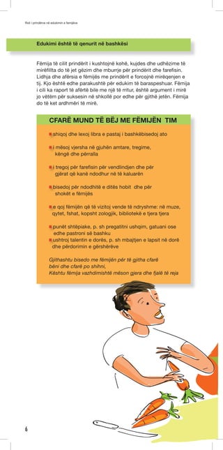 Roli i prindërve në edukimin e femijëve 
6 
Edukimi është të qenurit në bashkësi 
Fëmija të cilit prindërit i kushtojnë kohë, kujdes dhe udhëzime të 
mirëfillta do të jet gëzim dhe mburrje për prindërit dhe farefisin. 
Lidhja dhe afërsia e fëmijës me prindërit e forcojnë mirëqenjen e 
tij. Kjo është edhe parakushtë për edukim të baraspeshuar. Fëmija 
i cili ka raport të afërtë bile me një të rritur, është argument i mirë 
jo vëtëm për suksesin në shkollë por edhe për gjithë jetën. Fëmija 
do të ket ardhmëri të mirë. 
CFARË MUND TË BËJ ME FËMIJËN TIM 
shiqoj dhe lexoj libra e pastaj i bashkëbisedoj ato 
i mësoj vjersha në gjuhën amtare, tregime, 
këngë dhe përralla 
i tregoj për farefisin për vendlindjen dhe për 
gjërat që kanë ndodhur në të kaluarën 
bisedoj për ndodhitë e ditës hobit dhe për 
shokët e fëmijës 
e qoj fëmijën që të vizitoj vende të ndryshme: në muze, 
qytet, fshat, kopsht zologjik, bibliotekë e tjera tjera 
punët shtëpiake, p. sh pregatitni ushqim, gatuani ose 
edhe pastroni së bashku 
ushtroj talentin e dorës, p. sh mbajtjen e lapsit në dorë 
dhe përdorimin e gërshërëve 
Gjithashtu bisedo me fëmijën për të gjitha cfarë 
bëni dhe cfarë po shihni, 
Kështu fëmija vazhdimishtë mëson gjera dhe fjalë të reja 
 