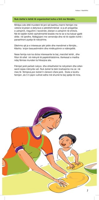 Kotipuu / Väestöliitto 
7 
Nuk ështe ̈e lehtë të organizohet koha e lirë me fëmijën. 
Mirëpo cdo ditë mundeni të jeni së bashku.merrni femijen me 
vetene kryerjen e detyrave e përditshmërisë si p.sh pregatitja 
e ushqimit, rregullimi i tavolinës ,blerjen e ushqimit në shitore. 
Në të njejtën kohë vazhdimishtë bisedo me te se si ka kaluar gjatë 
ditës në qerdhe. Ndëgjojeni me vemendje dhe në të njejtën kohë i 
parashtroni pyetje të ndryshme. 
Dëshmo që je e interesuar për jetën dhe mendimet e fëmijës.. 
Kështu krijon besueshmërin dhe mirëkuptimin e ndërsjelltë. 
Nese femija nuk ka dicka interesante te bej ,merzitet lehtë , dhe 
fillon të sillet në mënyrë të papërshtatshme. Kerkesat e medha 
ndaj fëmise munden ta friksojne ate. 
Fëmijet janë perkah natyra dhe shkathetsit te ndryshem dhe sillen 
secili sipas mënyrës vet. Nuk duhet te bëni krahasime me ze në 
mes të fëmijeve,por duhet ti vlersoni cfare janë. Duke e lavdru 
femijen ,do ti ti jepni vullnet edhe më shumë te bej sjellje të mira. 
 