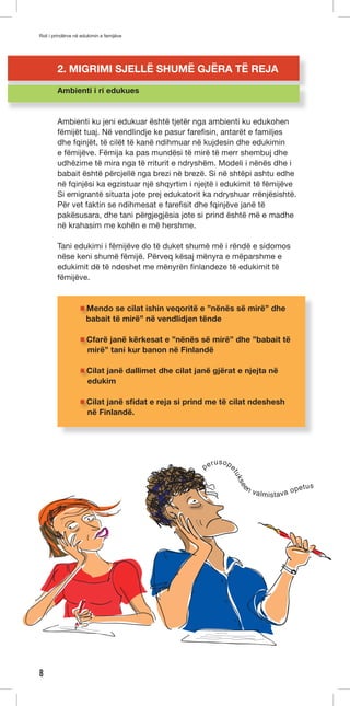 Roli i prindërve në edukimin e femijëve 
8 
2. MIGRIMI SJELLË SHUMË GJËRA TË REJA 
Ambienti i ri edukues 
Ambienti ku jeni edukuar është tjetër nga ambienti ku edukohen 
fëmijët tuaj. Në vendlindje ke pasur farefisin, antarët e familjes 
dhe fqinjët, të cilët të kanë ndihmuar në kujdesin dhe edukimin 
e fëmijëve. Fëmija ka pas mundësi të mirë të merr shembuj dhe 
udhëzime të mira nga të rriturit e ndryshëm. Modeli i nënës dhe i 
babait është përcjellë nga brezi në brezë. Si në shtëpi ashtu edhe 
në fqinjësi ka egzistuar një shqyrtim i njejtë i edukimit të fëmijëve 
Si emigrantë situata jote prej edukatorit ka ndryshuar rrënjësishtë. 
Për vet faktin se ndihmesat e farefisit dhe fqinjëve janë të 
pakësusara, dhe tani përgjegjësia jote si prind është më e madhe 
në krahasim me kohën e më hershme. 
Tani edukimi i fëmijëve do të duket shumë më i rëndë e sidomos 
nëse keni shumë fëmijë. Përveq kësaj mënyra e mëparshme e 
edukimit dë të ndeshet me mënyrën finlandeze të edukimit të 
fëmijëve. 
Mendo se cilat ishin veqoritë e ”nënës së mirë” dhe 
babait të mirë” në vendlidjen tënde 
Cfarë janë kërkesat e ”nënës së mirë” dhe ”babait të 
mirë” tani kur banon në Finlandë 
Cilat janë dallimet dhe cilat janë gjërat e njejta në 
edukim 
Cilat janë sfidat e reja si prind me të cilat ndeshesh 
në Finlandë. 
perusopetukseen valmistava opetus 
 
