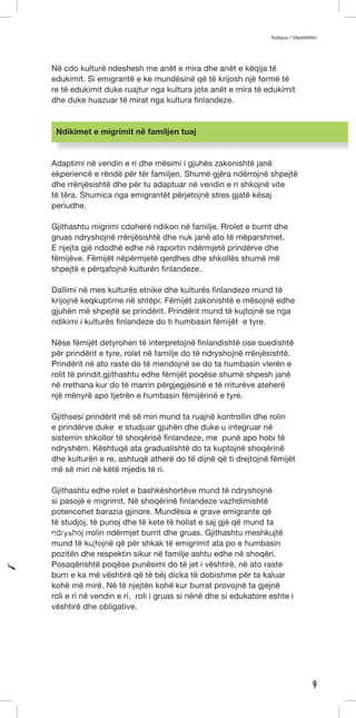 Kotipuu / Väestöliitto 
9 
Në cdo kulturë ndeshesh me anët e mira dhe anët e këqija të 
edukimit. Si emigrantë e ke mundësinë që të krijosh një formë të 
re të edukimit duke ruajtur nga kultura jote anët e mira të edukimit 
dhe duke huazuar të mirat nga kultura finlandeze. 
Ndikimet e migrimit në familjen tuaj 
Adaptimi në vendin e ri dhe mësimi i gjuhës zakonishtë janë 
ekperiencë e rëndë për tër familjen. Shumë gjëra ndërrojnë shpejtë 
dhe rrënjësishtë dhe për tu adaptuar në vendin e ri shkojnë vite 
të tëra. Shumica nga emigrantët përjetojnë stres gjatë kësaj 
periudhe. 
Gjithashtu migrimi cdoherë ndikon në familje. Rrolet e burrit dhe 
gruas ndryshojnë rrënjësishtë dhe nuk janë ato të mëparshmet. 
E njejta gjë ndodhë edhe në raportin ndërmjetë prindërve dhe 
fëmijëve. Fëmijët nëpërmjetë qerdhes dhe shkollës shumë më 
shpejtë e përqafojnë kulturën finlandeze. 
Dallimi në mes kulturës etnike dhe kulturës finlandeze mund të 
krijojnë keqkuptime në shtëpi. Fëmijët zakonishtë e mësojnë edhe 
gjuhën më shpejtë se prindërit. Prindërit mund të kujtojnë se nga 
ndikimi i kulturës finlandeze do ti humbasin fëmijët e tyre. 
Nëse fëmijët detyrohen të interpretojnë finlandishtë ose suedishtë 
për prindërit e tyre, rolet në familje do të ndryshojnë rrënjësishtë. 
Prindërit në ato raste do të mendojnë se do ta humbasin vlerën e 
rolit të prindit.gjithashtu edhe fëmijët poqëse shumë shpesh janë 
në rrethana kur do të marrin përgjegjësinë e të rriturëve ateherë 
një mënyrë apo tjetrën e humbasin fëmijërinë e tyre. 
Gjithsesi prindërit më së miri mund ta ruajnë kontrollin dhe rolin 
e prindërve duke e studjuar gjuhën dhe duke u integruar në 
sistemin shkollor të shoqërisë finlandeze, me punë apo hobi të 
ndryshëm. Kështuqë ata gradualishtë do ta kuptojnë shoqërinë 
dhe kulturën e re, ashtuqë atherë do të dijnë që ti drejtojnë fëmijët 
më së miri në këtë mjedis të ri. 
Gjithashtu edhe rolet e bashkëshortëve mund të ndryshojnë 
si pasojë e migrimit. Në shoqërinë finlandeze vazhdimishtë 
potencohet barazia gjinore. Mundësia e grave emigrante që 
të studjoj, të punoj dhe të kete të hollat e saj gjë që mund ta 
ndryshoj rrolin ndërmjet burrit dhe gruas. Gjithashtu meshkujtë 
mund të kujtojnë që për shkak të emigrimit ata po e humbasin 
pozitën dhe respektin sikur në familje ashtu edhe në shoqëri. 
Posaqërishtë poqëse punësimi do të jet i vështirë, në ato raste 
burri e ka më vështirë që të bëj dicka të dobishme për ta kaluar 
kohë më mirë. Në të njejtën kohë kur burrat provojnë ta gjejnë 
roli e ri në vendin e ri, roli i gruas si nënë dhe si edukatore eshte i 
vështirë dhe obligative. 
 