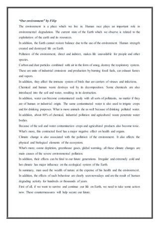 “Our environment” by Filip
The environment is a place which we live in. Human race plays an important role in
environmental degradation. The current state of the Earth which we observe is related to the
exploitation of the earth and its resources.
In addition, the Earth cannot restore balance due to the use of the environment. Human strength
created and destroyed life on Earth.
Pollution of the environment, direct and indirect, makes life unavailable for people and other
species.
Carbon and dust particles combined with air in the form of smog, destroy the respiratory system.
These are units of industrial emissions and production by burning fossil fuels, car exhaust fumes
and vapors.
In addition, they affect the immune system of birds that are carriers of viruses and infections.
Chemical and human waste destroys soil by its decomposition. Some chemicals are also
introduced into the soil and water, resulting in its destruction.
In addition, water can become contaminated easily with all sorts of pollutants, no matter if they
are of human or industrial origin. The same contaminated water is also used to irrigate crops
and for drinking purposes. What is more animals die as well because of drinking polluted water.
In addition, about 80% of chemical, industrial pollution and agricultural waste penetrate water
bodies.
Because of the soil and water contamination crops and agricultural products also become toxic.
What's more, this contracted food has a major negative effect on health and organs.
Climate change is also associated with the pollution of the environment. It also affects the
physical and biological elements of the ecosystem.
What's more, ozone depletion, greenhouse gases, global warming, all these climate changes are
main causes of the severe environmental pollution.
In addition, their effects can be fatal to our future generations. Irregular and extremely cold and
hot climate has major influence on the ecological system of the Earth.
In summary, man used the wealth of nature at the expense of his health and the environment.
In addition, the effects of such behaviour are clearly seen nowadays and are the result of human
degrading activity for hundreds or thousands of years.
First of all, if we want to survive and continue our life on Earth, we need to take some action
now. These countermeasures will help secure our future.
 
