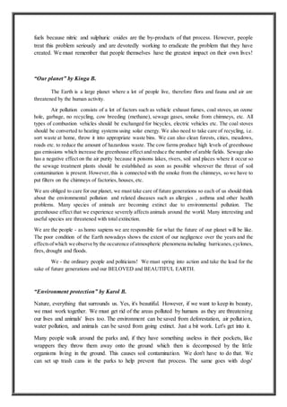 fuels because nitric and sulphuric oxides are the by-products of that process. However, people
treat this problem seriously and are devotedly working to eradicate the problem that they have
created. We must remember that people themselves have the greatest impact on their own lives!
“Our planet” by Kinga B.
The Earth is a large planet where a lot of people live, therefore flora and fauna and air are
threatened by the human activity.
Air pollution consists of a lot of factors such as vehicle exhaust fumes, coal stoves, an ozone
hole, garbage, no recycling, cow breeding (methane), sewage gases, smoke from chimneys, etc. All
types of combustion vehicles should be exchanged for bicycles, electric vehicles etc. The coal stoves
should be converted to heating systems using solar energy. We also need to take care of recycling, i.e.
sort waste at home, throw it into appropriate waste bins. We can also clean forests, cities, meadows,
roads etc. to reduce the amount of hazardous waste. The cow farms produce high levels of greenhouse
gas emissions which increase the greenhouse effect and reduce the number of arable fields. Sewage also
has a negative effect on the air purity because it poisons lakes, rivers, soil and places where it occur so
the sewage treatment plants should be established as soon as possible wherever the threat of soil
contamination is present. However,this is connected with the smoke from the chimneys, so we have to
put filters on the chimneys of factories, houses, etc.
We are obliged to care for our planet, we must take care of future generations so each of us should think
about the environmental pollution and related diseases such as allergies , asthma and other health
problems. Many species of animals are becoming extinct due to environmental pollution. The
greenhouse effect that we experience severely affects animals around the world. Many interesting and
useful species are threatened with total extinction.
We are the people - as homo sapiens we are responsible for what the future of our planet will be like.
The poor condition of the Earth nowadays shows the extent of our negligence over the years and the
effectsofwhich we observe by the occurence ofatmospheric phenomena including hurricanes,cyclones,
fires, drought and floods.
We - the ordinary people and politicians! We must spring into action and take the lead for the
sake of future generations and our BELOVED and BEAUTIFUL EARTH.
“Environment protection” by Karol B.
Nature, everything that surrounds us. Yes, it's beautiful. However, if we want to keep its beauty,
we must work together. We must get rid of the areas polluted by humans as they are threatening
our lives and animals' lives too. The environment can be saved from deforestation, air pollution,
water pollution, and animals can be saved from going extinct. Just a bit work. Let's get into it.
Many people walk around the parks and, if they have something useless in their pockets, like
wrappers they throw them away onto the ground which then is decomposed by the little
organisms living in the ground. This causes soil contamination. We don't have to do that. We
can set up trash cans in the parks to help prevent that process. The same goes with dogs'
 