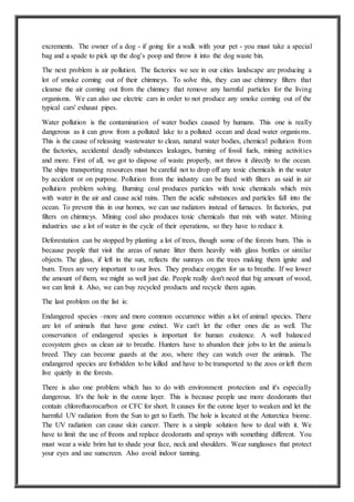 excrements. The owner of a dog - if going for a walk with your pet - you must take a special
bag and a spade to pick up the dog’s poop and throw it into the dog waste bin.
The next problem is air pollution. The factories we see in our cities landscape are producing a
lot of smoke coming out of their chimneys. To solve this, they can use chimney filters that
cleanse the air coming out from the chimney that remove any harmful particles for the living
organisms. We can also use electric cars in order to not produce any smoke coming out of the
typical cars' exhaust pipes.
Water pollution is the contamination of water bodies caused by humans. This one is really
dangerous as it can grow from a polluted lake to a polluted ocean and dead water organisms.
This is the cause of releasing wastewater to clean, natural water bodies, chemical pollution from
the factories, accidental deadly substances leakages, burning of fossil fuels, mining activities
and more. First of all, we got to dispose of waste properly, not throw it directly to the ocean.
The ships transporting resources must be careful not to drop off any toxic chemicals in the water
by accident or on purpose. Pollution from the industry can be fixed with filters as said in air
pollution problem solving. Burning coal produces particles with toxic chemicals which mix
with water in the air and cause acid rains. Then the acidic substances and particles fall into the
ocean. To prevent this in our homes, we can use radiators instead of furnaces. In factories, put
filters on chimneys. Mining coal also produces toxic chemicals that mix with water. Mining
industries use a lot of water in the cycle of their operations, so they have to reduce it.
Deforestation can be stopped by planting a lot of trees, though some of the forests burn. This is
because people that visit the areas of nature litter them heavily with glass bottles or similar
objects. The glass, if left in the sun, reflects the sunrays on the trees making them ignite and
burn. Trees are very important to our lives. They produce oxygen for us to breathe. If we lower
the amount of them, we might as well just die. People really don't need that big amount of wood,
we can limit it. Also, we can buy recycled products and recycle them again.
The last problem on the list is:
Endangered species –more and more common occurrence within a lot of animal species. There
are lot of animals that have gone extinct. We can't let the other ones die as well. The
conservation of endangered species is important for human exsitence. A well balanced
ecosystem gives us clean air to breathe. Hunters have to abandon their jobs to let the animals
breed. They can become guards at the zoo, where they can watch over the animals. The
endangered species are forbidden to be killed and have to be transported to the zoos or left them
live quietly in the forests.
There is also one problem which has to do with environment protection and it's especially
dangerous. It's the hole in the ozone layer. This is because people use more deodorants that
contain chlorofluorocarbon or CFC for short. It causes for the ozone layer to weaken and let the
harmful UV radiation from the Sun to get to Earth. The hole is located at the Antarctica biome.
The UV radiation can cause skin cancer. There is a simple solution how to deal with it. We
have to limit the use of freons and replace deodorants and sprays with something different. You
must wear a wide brim hat to shade your face, neck and shoulders. Wear sunglasses that protect
your eyes and use sunscreen. Also avoid indoor tanning.
 