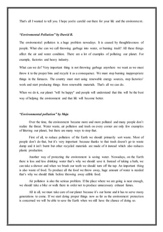 That's all I wanted to tell you. I hope you're careful out there for your life and the environment.
“Enviromental Pollution” by Dawid B.
The enviromental pollution is a huge problem nowadays. It is caused by thoughtlessness of
people. What else can we call throwing garbage into water, or burning trash? All these things
affect the air and water condition. There are a lot of examples of polluting our planet. For
example, factories and heavy industry.
What can we do? Very important thing is not throwing garbage anywhere we want as we must
throw it to the proper bins and recycle it as a consequence. We must stop burning inappropriate
things in the furnaces. The country must start using renewable energy sources, stop factories'
work and start producing things from renewable materials. That's all we can do.
When we do it, our planet "will be happy" and people will understand that this will be the best
way of helping the environment and that life will become better.
“Environmental pollution” by Maja
Over the time, the environment became more and more polluted and many people don’t
realize the threat. Water waste, air pollution and trash on every corner are only few examples
of littering our planet, but there are many ways to stop that.
First of all, to reduce pollution of the Earth we should primarily sort waste. Most of
people don’t do that, but it’s very important because thanks to that trash doesn’t go to waste
dump and it isn’t burnt but other recycled materials are made of it instead which also reduces
plastic production.
Another way of protecting the environment is saving water. Nowadays, on the Earth
there is less and less drinking water that’s why we should save it. Instead of taking a bath, we
can take a shower and when we brush our teeth we should turn off the tap. An important thing
is also waste of food. To produce all the food we throw away, huge amount of water is needed
that’s why we should think before throwing away edible food.
Air pollution is also the serious problem. If the place where we are going is near enough,
we should take a bike or walk there in order not to produce unnecessary exhaust fumes.
All in all, we must take care of our planet because it’s our home and it has to serve many
generations to come. If we start doing proper things now as far as the environment protection
is concerned we will be able to save the Earth when we still have the chance of doing so.
 
